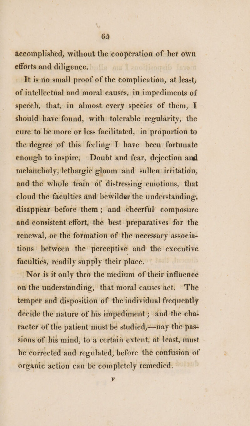 accomplished, without the cooperation of her own efforts and diligence. It is no small proof of the complication, at leat) of intellectual and moral causes, in impediments of speech, that, in almost every species of them, I should have found, with tolerable regularity, the cure to be more or less facilitated, in proportion to the degree of this feeling I have been fortunate enough to inspire; Doubt and fear, dejection and melaiicholy, lethargic gloom and sullen irritation, and the whole train of distressing emotions, that cloud the faculties and bewilder the understanding, disappear before them ; and cheerful composure and consistent effort, the best preparatives for the renewal, or the formation of the necessary associa- tions between the perceptive and the executive faculties, readily supply their place. Nor is it only thro the medium of their influence — on the understanding, that moral causes act. The temper and disposition of the individual frequently decide the nature of his impediment ; and the cha- racter of the patient must be studied,—nay the pas- sions of his mind, to a certain extent, at least, must be corrected and regulated, before the confusion of organic action can be completely remedied. F
