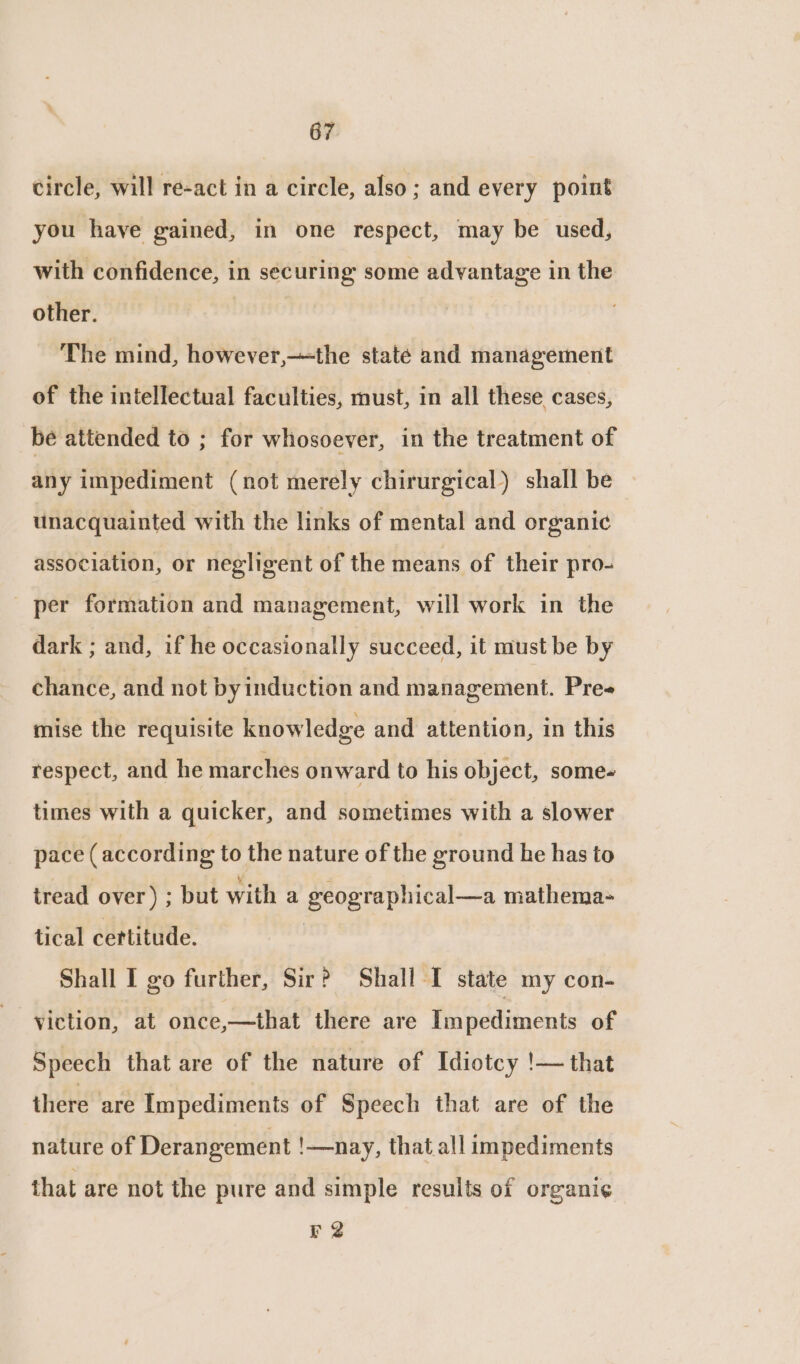 circle, will re-act in a circle, also; and every point you have gained, in one respect, may be used, with confidence, in securing some advantage in the other. | The mind, however,—the state and management of the intellectual faculties, must, in all these cases, be attended to ; for whosoever, in the treatment of any impediment (not merely chirurgical) shall be unacquainted with the links of mental and organic association, or negligent of the means of their pro- _ per formation and management, will work in the dark ; and, if he occasionally succeed, it must be by chance, and not by induction and management. Pree mise the requisite knowledge and attention, in this respect, and he marches onward to his object, some- times with a quicker, and sometimes with a slower pace (according to the nature of the ground he has to tread over) ; but with a geographical—a mathema- tical certitude. | Shall I go further, Sir? Shall I state my con- viction, at once,—that there are Im pediments of Speech that are of the nature of Idiotcy '|— that there are Impediments of Speech that are of the nature of Derangement !—nay, that all impediments that are not the pure and simple results of organi¢ r 2