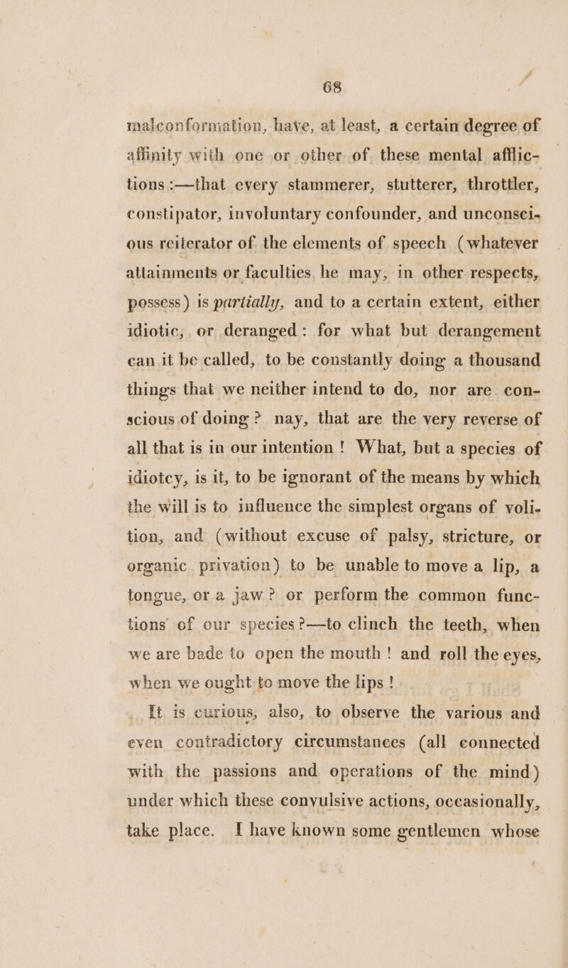 malconformation, have, at least, a certain degree of affinity with one or other of these mental afflic- tions :—that every stammerer, stutterer, throttler, constipator, involuntary confounder, and unconsci- ous reiterator of the elements of speech (whatever allainments or faculties he may, in other respects, possess ) 1s partially, and to a certain extent, either idiotic, or deranged: for what but derangement can it be called, to be constantly doing a thousand things that we neither intend to do, nor are. con- scious of doing? nay, that are the very reverse of all that is in our intention! What, but a species of idiotcy, is it, to be ignorant of the means by which the will is to influence the simplest organs of voli- tion, and (without excuse of palsy, stricture, or organic privation) to be unable to move a lip, a tongue, or a jaw? or perform the common func- tions’ of our species ?—to clinch the teeth, when we are bade to open the mouth ! and roll the eyes, when we ought to move the lips! | | 3 It is curious, also, to observe the various and even contradictory circumstances (all connected with the passions and operations of the mind) under which these convulsive actions, oceasionally, take place. I have known some gentlemen whose