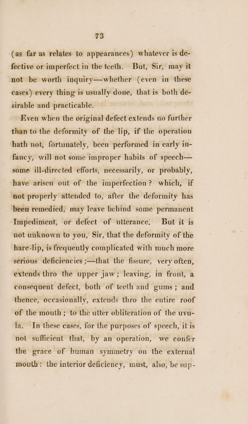 (as far as relates to appearances) whatever is de- fective or imperfect in the teeth. But, Sir, may it not be worth inquiry—whether (even in these cases) every thing is usually done, that is both de- sirable and practicable. Even when the original defect extends no further than to the deformity of the lip, if the operation hath not, fortunately, been performed in early in- fancy, will not some improper habits of speech— some ill-directed efforts, necessarily, or probably, have arisen out of the imperfection? which, if not properly attended to, after the deformity has been remedied, may leave behind some permanent ‘Impediment, or defect of utterance: But it is not unknown to you, Sir, that the deformity of the hare-lip, is frequently complicated with much more serious deficiencies ;—that the fissure, very often, extends thro the upper jaw; leaving, in front, a consequent defect, both of teeth and gums ; and thence, occasionally, extends thro the entire roof of the mouth; to the utter obliteration of the uvu- la. In these cases, for the purposes of speech, it is not sufficient that, by an operation, we confer the grace of human symmetry on the external mouth: the interior deficiency, must, also, be sup-