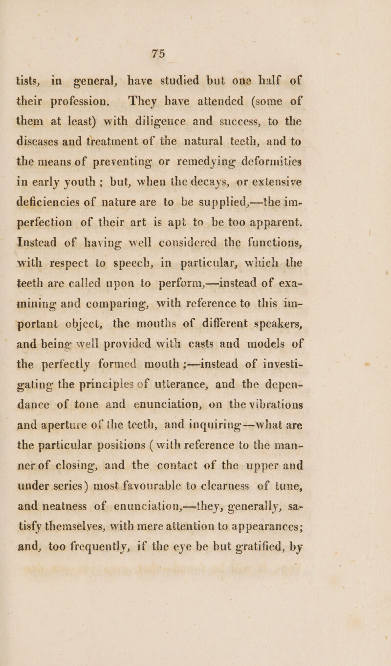 tists, in general, have studied but one half of their profession, They have attended (some of them at least) with diligence and success, to the diseases and treatment of the natural teeth, and to the means of preventing or remedying deformities in early youth ; but, when the decays, or extensive deficiencies of nature are to be supphed,—the im- perfection of their art is apt to be too apparent. Instead of having well considered the functions, with respect to speech, in particular, which the teeth are called upon to perform,—instead of exa- mining and comparing, with reference to this im- portant object, the mouths of different speakers, and being well provided with casts and models of the perfectly formed mouth ;—instead of investi- gating the principles of utierance, and the depen- dance of tone and enunciation, on the vibrations and aperture of the teeth, and inquiring —what are the particular positions ( with reference to the man- ner of closing, and the contact of the upper and under series) most favourable to clearness of tune, and neatness of enunciation,—they, generally, sa- tisfy themselves, with mere attention to appearances; and, too frequently, if the eye be but gratified, by