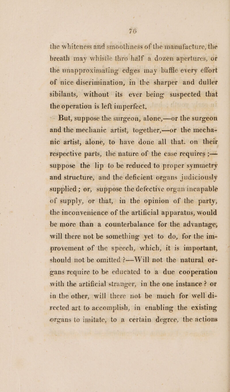 the whiteness and smoothness of the manufacture, the breath may whistle thro half a dozen apertures, or the unapproximating edges may baffle every effort of nice discrimination, in the sharper and duller sibilants, without its ever being suspected that the operation is left imperfect. - But, suppose the surgeon, alone,—or the surgeon and the mechanic artist, together,—or the mecha- nic artist, alone, to have done all that. on their respective parts, the nature of the case requires ;— suppose the lip to be reduced to proper symmetry and structure, and the deficient organs judiciously supplied ; or, suppose the defective orgen incapable of supply, or that, in the opinion of the party, the inconvenience of the artificial apparatus, would be more than a counterbalance for the advantage, will there not be something yet to do, for the im- provement of the speech, which, it is important, should not be omitted &gt;—Will not the natural or- gans require to be educated to a due cooperation with the artificial stranger, in the one instance ? or in the other, will there not be much for well di- rected art to accomplish, in enabling the existing organs to imitate, to a certain degree, the actions