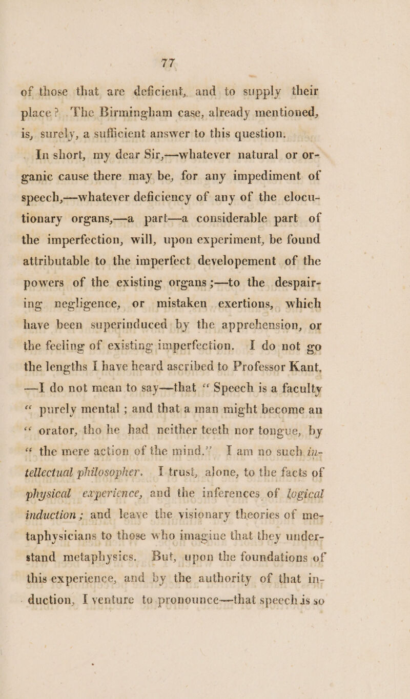 of those that are deficient, and to supply their place? .The Birmingham case, already mentioned, is, surely, a sufficient answer to this question. _ In short, my dear Sir,~—-whatever natural or or- ganic cause there may be, for any impediment of speech,—whatever deficiency of any of the elocu- tionary organs,—a part—a considerable part of the imperfection, will, upon experiment, be found attributable to the imperfect developement of the powers of the existing organs ;—to the despair- ing negligence, or mistaken exertions, which have been superinduced by the apprehension, or the feeling of existing imperfection. I do not go the lengths I have heard ascribed to Professor Kant. —I do not mean to say—that “ Speech is a faculty « purely mental ; and that a man might become an «* orator, tho he had netther teeth nor tongue, by «¢ the mere action of the mind.” Iam no such in- tellectual philosopher. 1 trust, alone, to the facts of physical experience, and the inferences, of logical induction ; and leave the visionary theories of me-_ taphysicians to those who imagine that they under- stand metaphysics. But, upon the foundations of this experience, and by the authority of that in- - duction, I venture to.pronounce—that speech is so