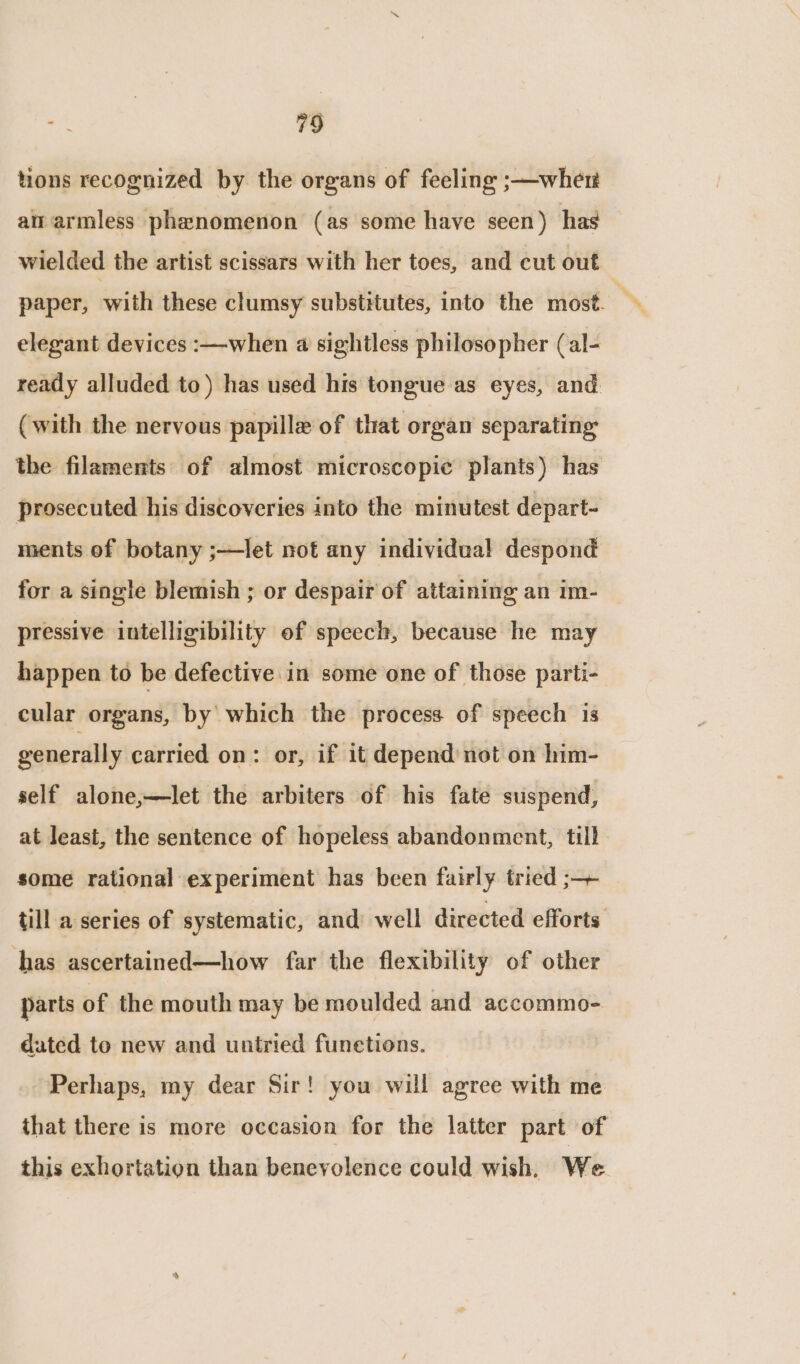 tions recognized by the organs of feeling ;—wher ait armless phenomenon (as some have seen) has wielded the artist scissars with her toes, and cut out elegant devices :—when a sightless philosopher (al- ready alluded to) has used his tongue as eyes, and (with the nervous papille of that organ separating the filaments of almost microscopic plants) has prosecuted his discoveries into the minutest depart- ments of botany ;—let not any individual despond for a single blemish ; or despairof attaining an im- pressive intelligibility of speech, because he may happen to be defective in some one of those parti- cular organs, by which the process of speech is generally carried on: or, if it depend not on him- self alone,—let the arbiters of his fate suspend, at least, the sentence of hopeless abandonment, till some rational experiment has been fairly tried ;—+ till a series of systematic, and well directed efforts has ascertained—how far the flexibility of other parts of the mouth may be moulded and accommo- dated to new and untried funetions. Perhaps, my dear Sir! you will agree with me that there is more occasion for the latter part of this exhortation than benevolence could wish. We