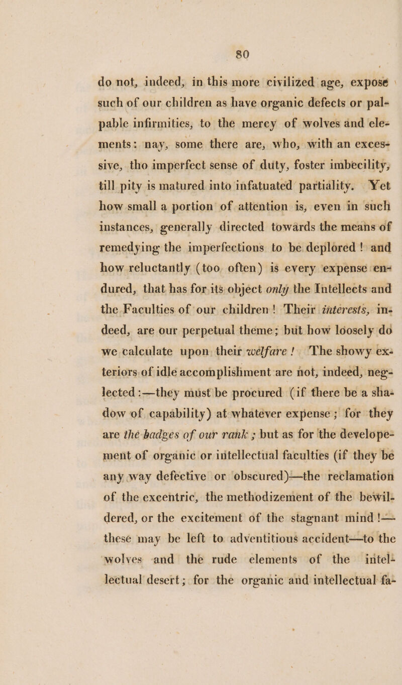 do not, indeed, in this more civilized age, expose » such of our children as have organic defects or pal- pable infirmities, to the mercy of wolves and ele- ments: nay, some there are, who, with an exces- sive, tho imperfect sense of duty, foster imbecility, till pity is matured into infatuated partiality. Yet how small a portion of attention is, even in such instances, generally directed towards the means of remedying the imperfections to be deplored ! and how reluctantly (too. often) is every expense en- dured, that has for,its object only the Tntellects and the Faculties of our children! Their interests, me deed, are our perpetual theme; but how loosely do we calculate upon their welfare! The showy ex- teriors. of idle accomplishment are not, indeed, neg- lected :—they must be procured (if there be a sha- dow of capability) at whatever expense ; for they are thé badges of our rank ; but as for the develope- ment of organic or ittellectual faculties (if they be any way defective or obscured)—the reclamation of the excentric, the methodizement of the bewil- dered, or the excitement of the stagnant mind !— these may be left to adventitious accident—to the wolves and the rude élements of the intel- lectual desert; for the organic and intellectual fa-