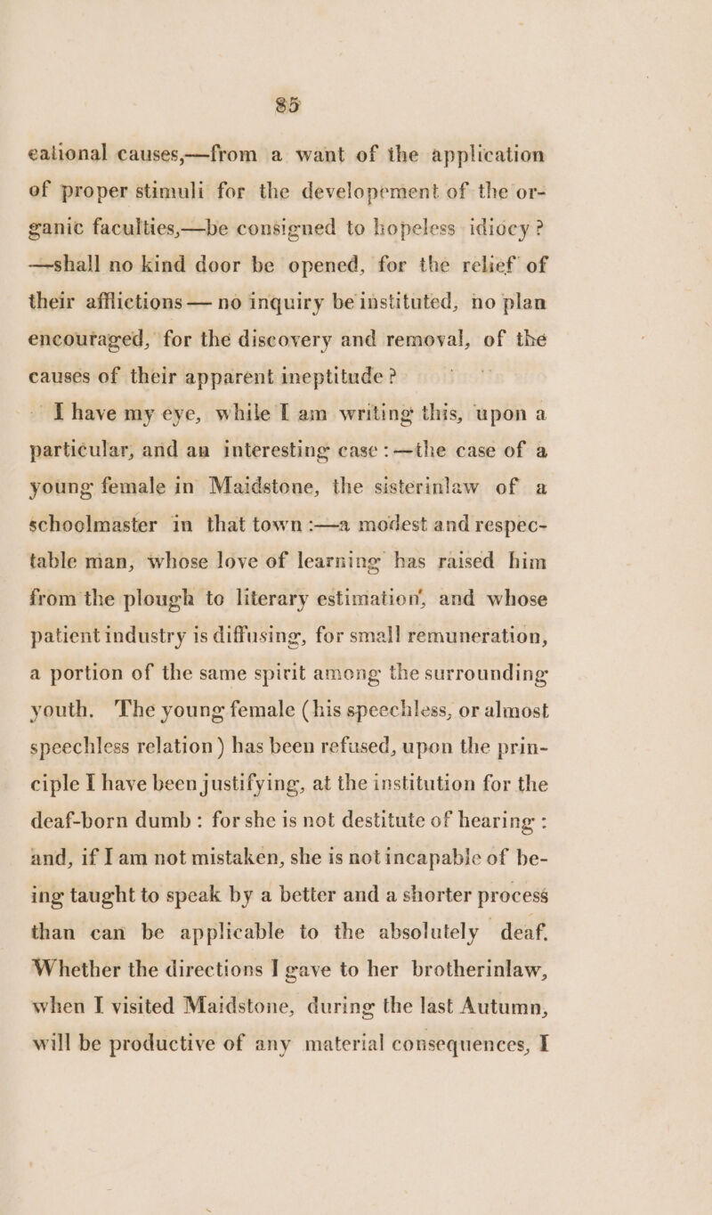 eational causes,—from a want of the application of proper stimuli for the developement of the or- ganic faculties,—be consigned to hopeless idiocy? —shall no kind door be opened, for the relief of their afflictions — no inquiry be instituted, no plan encoutaged, for the discovery and removal, of the causes of their apparent ineptitude ? ~ [have my eye, while [ am writing this, upon a particular, and aa interesting case :—the case of a young female in Maidstone, the sisterinlaw of a schoolmaster in that town :—a modest and respec- table man, whose love of learning has raised him from the plough to literary estimation, and whose patient industry is diffusing, for small remuneration, a portion of the same spirit among the surrounding youth. The young female (his speechless, or almost speechless relation ) has been refused, upon the prin- ciple I have been justifying, at the institution for the deaf-born dumb: for she is not destitute of hearing : and, if Iam not mistaken, she is not incapable of be- ing taught to speak by a better and a shorter process than can be applicable to the absolutely deaf, Whether the directions I gave to her brotherinlaw, when I visited Maidstone, during the last Autumn, will be productive of any material consequences, I