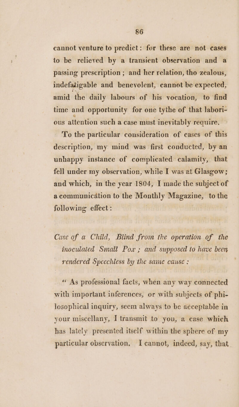 cannot venture to predict: for these are not cases to be relieved by a transient observation and a passing prescription ; and her relation, tho zealous, indefatigable and benevolent, cannot be expected, amid the daily labours of his vocation, to find time and opportunity for one tythe of that labori- ous attention such a case must inevitably require. - To the particular consideration of cases of this description, my mind was first conducted, by an unhappy instance of complicated calamity, that fell under my observation, while I was at Glasgow; and which, in the year 1804, I made the subject of a communication to the Monthly Magazine, to the following effect: Case of a Child, Blind from the operation of the inoculated Small Pow ; and supposed to have been rendered Speechless by the same cause : ‘« As professional facts, when any way connected with important inferences, or with subjects of phi- losophical inquiry, seem always to be acceptable in your miscellany, I transmit to you, a case which has lately presented itself within the sphere of my particular observation, Icannot, indeed, say, that