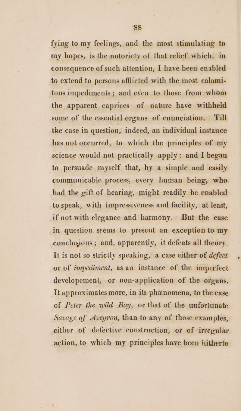 fying to my feelings, and the most stimulating to my hopes, is the notoriety of that relief which, in consequence of such attention, I have been enabled to extend to persons afflicted with the most calami- tous impediments; and even to those from whom the apparent caprices of nature have withheld some of the essential organs of enunciation. ‘Till the case in question, indeed, an individual instance’ has not occurred, to which the principles of my science would not practically apply: and I began to persuade myself that, by a simple and easily communicable process, every human being, who. had the gift of hearing, might readily be enabled to speak, with impressiveness and facility, at least, _if not with elegance and harmony. But the case in question seems to present an exception to my conclusions; and, apparently, it defeats all theory. It is not so strictly speaking, a case either of defect or of impediment, as an instance of the imperfect developement, or non-application of the organs. It approximates more, in its phenomena, to the case of Peter the. wild Boy, or that of the unfortunate Savage of Aveyron, than to any of those examples, either of defective construction, or of irregular action, to which my principles have been hitherto