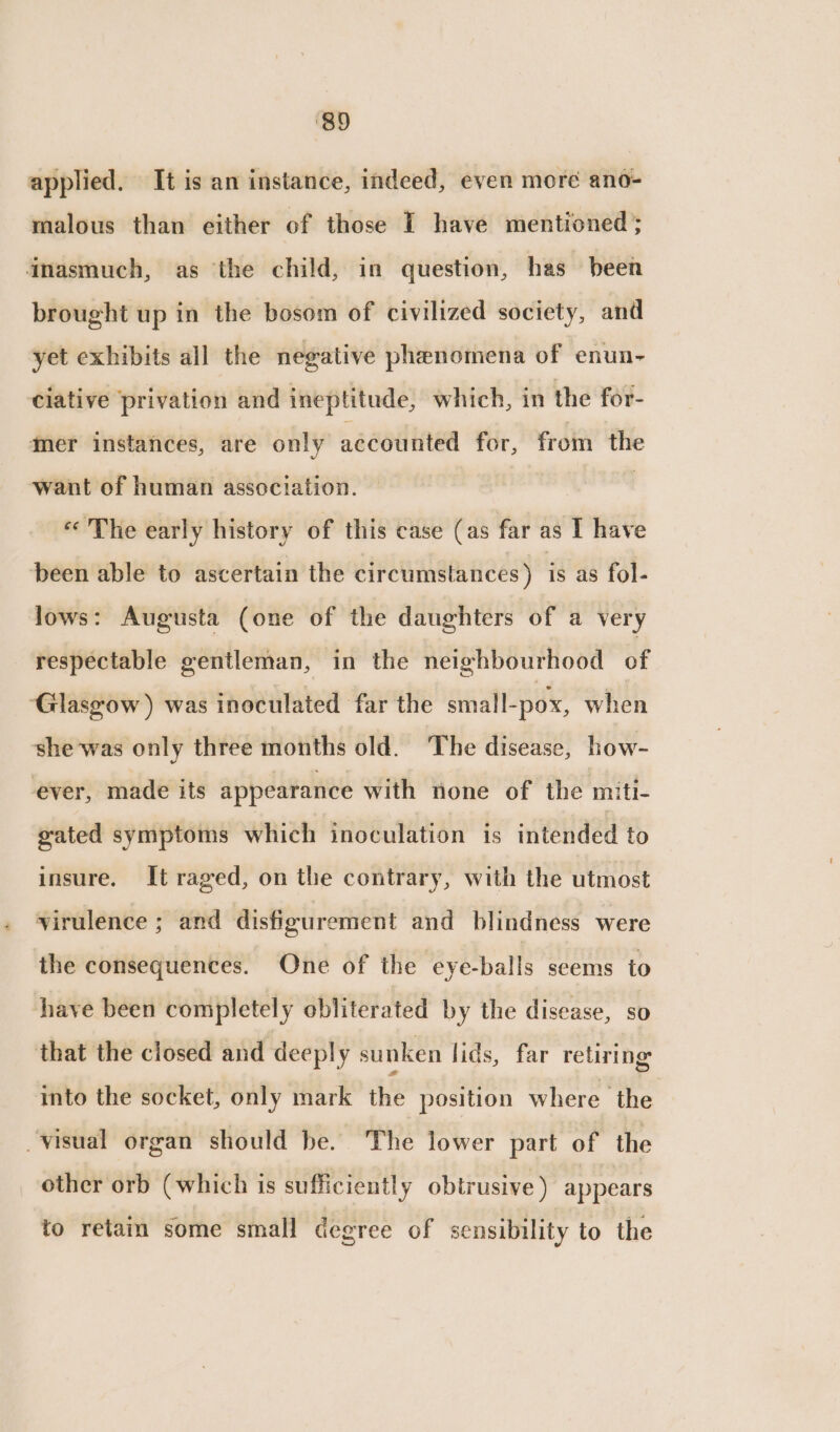 applied. It is an instance, indeed, even more ano- malous than either of those I have mentioned; inasmuch, as the child, in question, has been brought up in the bosom of civilized society, and yet exhibits all the negative phenomena of enun- ciative privation and ineptitude, which, in the for- Mer instances, are only accounted for, from the want of human association. «The early history of this case (as far as I have ‘been able to ascertain the circumstances ) is as fol- lows: Augusta (one of the daughters of a very respectable gentleman, in the neighbourhood of ‘Glasgow ) was inoculated far the small-pox, when she was only three months old. The disease, how- ever, made its appearance with none of the miti- gated symptoms which inoculation is intended to insure. It raged, on the contrary, with the utmost virulence ; and disfigurement and blindness were the consequences. One of the ‘eye-balls seems to shave been completely obliterated by the disease, so that the closed and deeply sunken lids, far retiring into the socket, only mark the position where the visual organ should be. The lower part of the other orb (which is sufficiently obtrusive ) appears to retain some small degree of sensibility to the