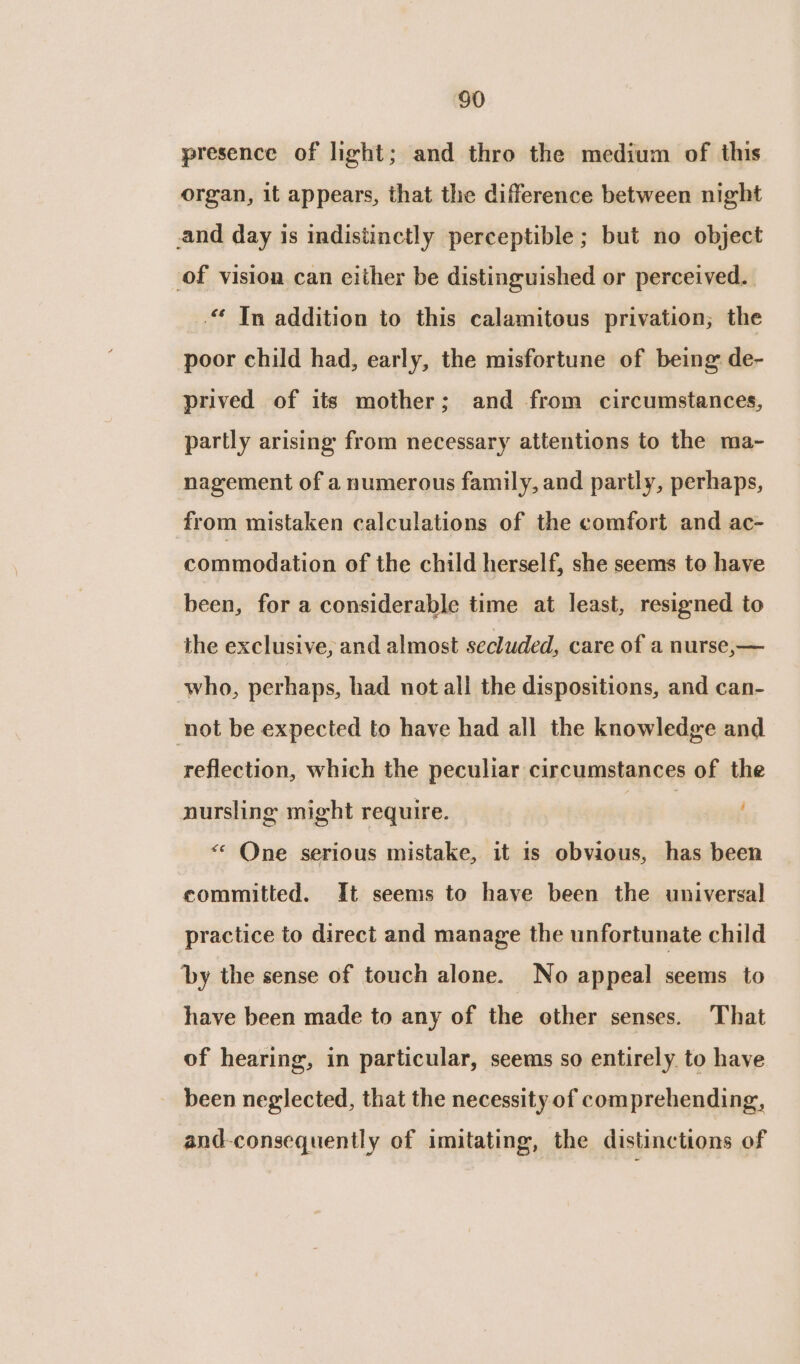 presence of light; and thro the medium of this organ, it appears, that the difference between night and day is indistinctly perceptible; but no object of vision can either be distinguished or perceived. .“ Tn addition to this calamitous privation; the poor child had, early, the misfortune of being de- prived of its mother; and from circumstances, partly arising from necessary attentions to the ma- nagement of a numerous family, and partly, perhaps, from mistaken calculations of the comfort and ac- commodation of the child herself, she seems to have been, for a considerable time at least, resigned to the exclusive, and almost secluded, care of a nurse,— who, perhaps, had not all the dispositions, and can- not be expected to have had all the knowledge and reflection, which the peculiar circumstances of the nursling might require. et: &lt;* One serious mistake, it is obvious, has been committed. It seems to have been the universal practice to direct and manage the unfortunate child by the sense of touch alone. No appeal seems to have been made to any of the other senses. That of hearing, in particular, seems so entirely to have been neglected, that the necessity of comprehending, and-consequently of imitating, the distinctions of