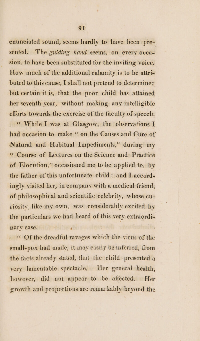 enunciated sound, seems hardly to have been pre- sented. The guiding hand seems, on every occa- sion, to have been substituted for the inviting voice. How much of the additional calamity is to be attri- buted to this cause, I shall not pretend to determine; but certain it is, that the poor child has attained her seventh year, without making any intelligible efforts towards the exercise of the faculty of speech. « While I was at Glasgow, the observations I had occasion to make “ on the Causes and Cure of Natural and Habitual Impediments,” during my « Course of Lectures on the Science and Practice of Elocution,” occasioned me to be applied to, by. the father of this unfortunate child; and I accord- ingly visited her, in company with a medical friend, of philosophical and scientific celebrity, whose cu- riosity, like my own, was considerably excited by the particulars we had heard of this very extraordi- nary case. ‘ «« Of the dreadful ravages which the virus of the small-pox had made, it may easily be inferred, from the facts already stated, that the child presented a very lamentable spectacle. Her general health, however, did not appear to be affected. Her ‘rowth and proportions are remarkably beyond the £ prop y vey