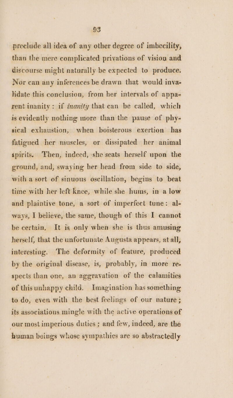 preclude all idea of any other degree of imbecility, than the mere complicated privations of vision and discourse might naturally be expected to produce. Nor can any inferences be drawn that would inva- lidate this conclusion, from her intervals of appa- rent inanity: if inanity that can be called, which is evidently nothing more than the pause of phy- sical exhaustion, when boisterous exertion has fatigued her muscles, or dissipated her animal spirits. Then, indeed, ‘she seats herself upon the ground, and, swaying her head from side to side, with a sort of sinuous oscillation, begins to beat time with her left knee, while she hums, in a low and plaintive tone, a sort of imperfect tune: al- ways, I believe, the same, though of this I cannot be certain, It is only when she is thus amusing herself, that the unfortunate Augusta appears, at all, interesting. The deformity of feature, produced by the original disease, is, probably, in more re- spects than one, an aggravation of the calamities of thisunhappy child. Imagination has something to do, even with the best feelings of our nature ; its associations mingle with the active operations of our most imperious duties ; and few, indeed, are the human beings whose sympathies are so abstractedly