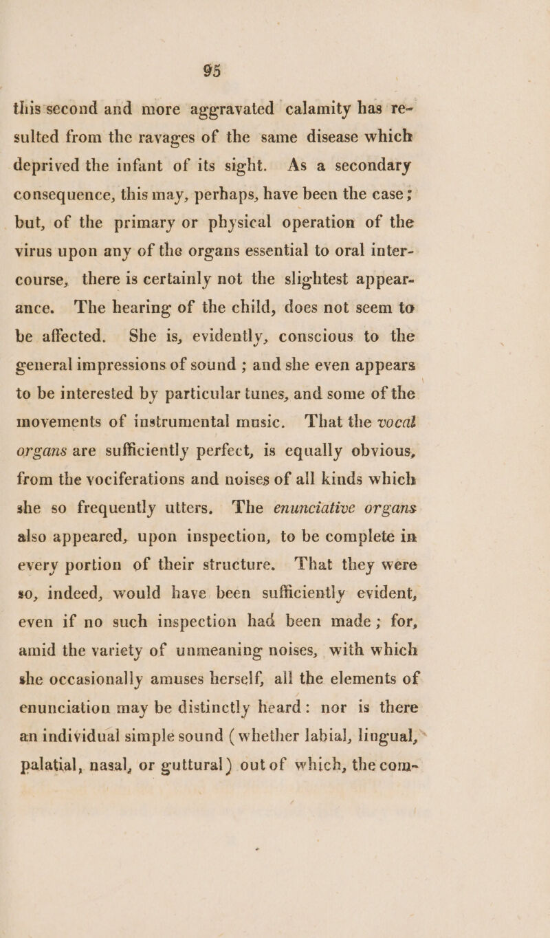 this'second and more aggravated calamity has re~ sulted from the ravages of the same disease which deprived the infant of its sight. As a secondary consequence, this may, perhaps, have been the case ;’ but, of the primary or physical operation of the virus upon any of the organs essential to oral inter- course, there is certainly not the slightest appear- ance. The hearing of the child, does not seem to be affected. She is, evidently, conscious to the general impressions of sound ; and she even appears: to be interested by particular tunes, and some of the moyements of instrumental music. That the vocal organs are sufficiently perfect, is equally obvious, from the vociferations and noises of all kinds which she so frequently utters, The enunciative organs also appeared, upon inspection, to be complete in every portion of their structure. That they were so, indeed, would have been sufficiently evident, even if no such inspection had been made ; for, amid the variety of unmeaning noises, with which she occasionally amuses herself, all the elements of enunciation may be distinctly heard: nor is there an individual simple sound ( whether labial, lingual,» palatial, nasal, or guttural) outof which, the com-