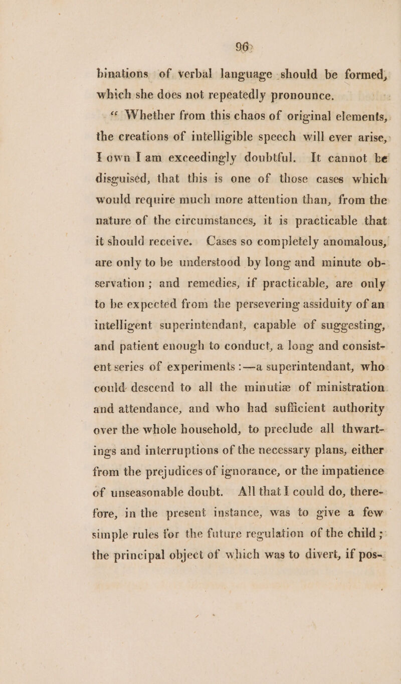 96&gt; binations of verbal language should be formed, which she does not repeatedly pronounce. «« Whether from this chaos of original elements, the creations of intelligible speech will ever arise, Town Iam exceedingly doubtful. It cannot be disguised, that this 1s one of those cases which would require much more attention than, from the nature of the circumstances, it is practicable that it should receive. Cases so completely anomalous, are only to be understood by long and minute ob- servation ; and remédies, if practicable, are only to be expected from the persevering assiduity of an intelligent superintendant, capable of suggesting, and patient enough to conduct, a long and consist- ent series of experiments :—a superintendant, who could descend to all the minutie of ministration. and attendance, and who had sufficient authority over the whole household, to preclude all thwart- ings and interruptions of the necessary plans, either from the prejudices of ignorance, or the impatience of unseasonable doubt. All that I could do, there- fore, in the present instance, was to give a few simple rules for the future regulation of the child ; the principal object of which was to divert, if pos-.