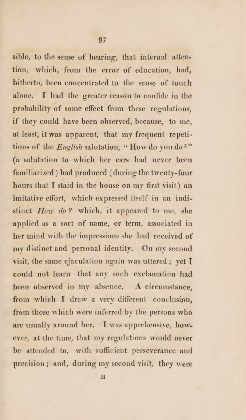 _ sible, to the sense of hearing, that internal atten- tion, which, from the error of education, had, hitherto, been concentrated to the sense of touch alone. I had the greater reason to confide in the probability of some effect from these regulations, if they could have been observed, because, to me, at least, it was apparent, that my frequent repeti- tions of the English salutation, “ How do you do?” (a salutation to which her ears had never been familiarized ) had produced (during the twenty-four hours that I staid in the house on my first visit) an imitative effort, which expressed itself in an indi- stinct How do? which, it appeared to me, she applied as a sort of name, or term, associated in her mind with the impressions she had received of my distinct and personal identity. On my second visit, the same ejaculation again was uttered ; yet I could not learn that any such exclamation had been observed in my absence. A circumstance, from which I drew a very different conclusion, from those which were inferred by the persons who are usually around her. I was apprehensive, how- ever, at the time, that my regulations would never be attended to, with sufficient perseverance and precision; and, during my second visit, they were i )