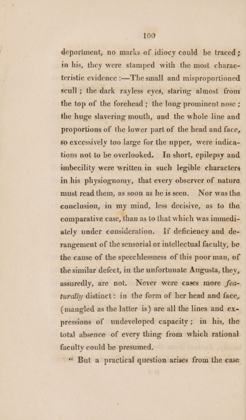 deportment, no marks of idiocy could be traced ; im his, they were stamped with the most charac- teristic evidence :—The small and misproportioned scull ; the dark rayless eyes, staring almost from the top of the forehead ; the long prominent nose ; the huge slavering mouth, and the whole line and proportions of the lower part of the head and face, so excessively too large for the upper, were indica- tions not to be overlooked. In short, epilepsy and umbecility were written in such legible characters in his physiognomy, that every observer of nature. must read them, as soon as heisseen. Nor was the conclusion, in my mind, less decisive, as to the. comparative case, than as to that which was immedi- ately under consideration. If deficiency and de- rangement of the sensorial or intellectual faculty, be the cause of the speechlessness of this poor man, of the similar defect, in the unfortunate Augusta, they, assuredly, are not. Never were cases more fea- turally distinct: in the form of her head and face, (mangled as the latter is) are all the lines and ex- pressions of undeveloped capacity ; in his, the total absence of every thing from which rational faculty could be presumed. . © But a practical question arises from the case