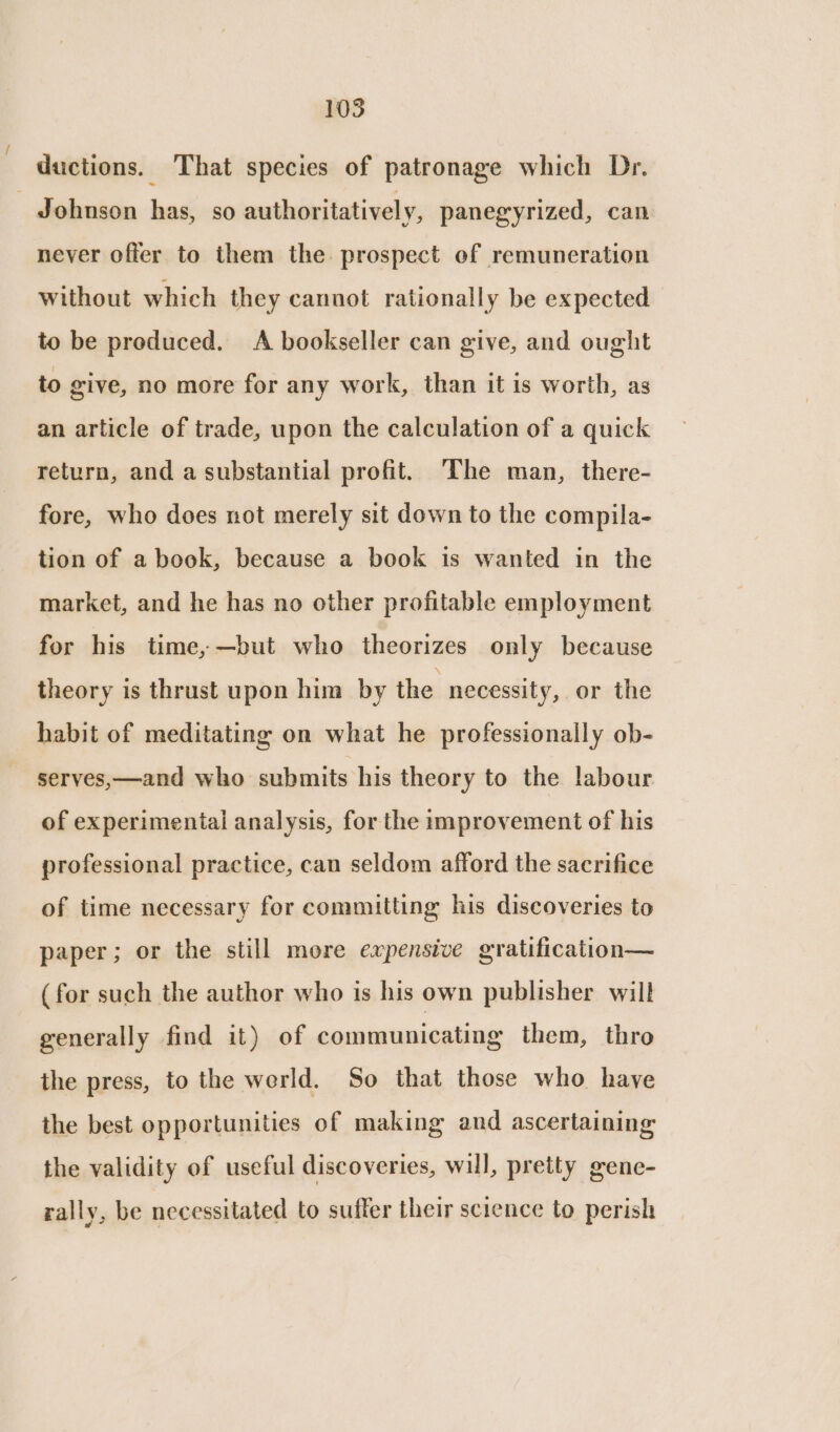 ductions. That species of patronage which Dr. - Johnson has, so authoritatively, panegyrized, can never offer to them the prospect of remuneration without which they cannot rationally be expected to be produced. A bookseller can give, and ought to give, no more for any work, than it is worth, as an article of trade, upon the calculation of a quick return, and a substantial profit. The man, there- fore, who does not merely sit down to the compila- tion of a book, because a book is wanted in the market, and he has no other profitable employment for his time, —but who theorizes only because theory is thrust upon him by the necessity, or the habit of meditating on what he professionally ob- serves,—and who submits his theory to the labour of experimental analysis, for the improvement of his professional practice, can seldom afford the sacrifice of time necessary for committing his discoveries to paper; or the still more expensive gratification— (for such the author who is his own publisher will generally find it) of communicating them, thro the press, to the werld. So that those who have the best opportunities of making and ascertaining: the validity of useful discoveries, will, pretty gene- rally, be necessitated to suffer their science to perish