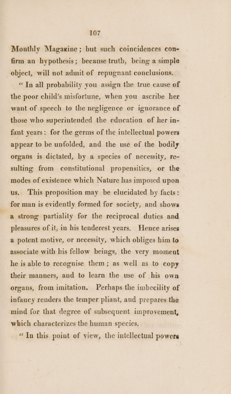 Monthly Magagine ; but such coincidences con- firm an hypothesis; because truth, being a simple object, will not admit of repugnant conclusions. “ Tn all probability you assign the true cause of the poor child’s misfortune, when you ascribe her want of speech to the negligence or ignorance of those who superintended the education of her in- fant years: for the germs of the intellectual powers appear to be unfolded, and the use of the bodily organs is dictated, by a species of necessity, re- sulting from constitutional propensities, or the modes of existence which Nature has imposed upon us, This proposition may be elucidated by facts: for man is evidently formed for society, and shows a strong partiality for the reciprocal duties and pleasures of it, in his tenderest years. Hence arises a potent motive, or necessity, which obliges him to associate with his fellow beings, the very moment he is able to recognise them; as well as to copy their manners, and to learn the use of his owa organs, from imitation. Perhaps the imbecility of infancy renders the temper pliant, and prepares the mind for that degree of subsequent improvement, which characterizes the human species. “In this point of view, the intellectual powers