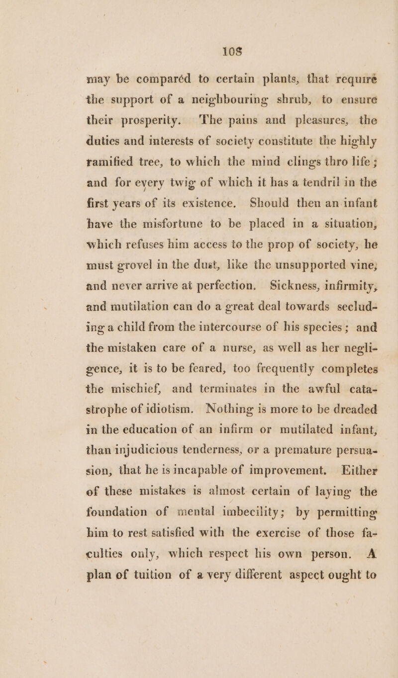 may be compar¢d to certain plants, that requiré the support of a neighbouring shrub, to ensure their prosperity. The pains and pleasures, the duties and interests of society constitute the highly ramified tree, to which the mind clings thro life ; and for every twig of which it has a tendril in the first years of its existence. Should then an infant have the misfortune to be placed in a situation, which refuses him access to the prop of society, he must grovel in the dust, like the unsupported vine; and never arrive at perfection. Sickness, infirmity, and mutilation can do a great deal towards seclud- ing a child from the intercourse of his species; and the mistaken care of a nurse, as well as her negli- gence, it is to be feared, too frequently completes the mischief, and terminates in the awful cata- strophe of idiotism. Nothing is more to be dreaded in the education of an infirm or mutilated infant, than injudicious tenderness, or a premature persua-— sion, that he is incapable of improvement. Either of these mistakes is almost certain of laying the foundation of mental imbecility ; by permitting him to rest satisfied with the exercise of those fa- culties only, which respect his own person. A plan of tuition of a very different aspect ought to