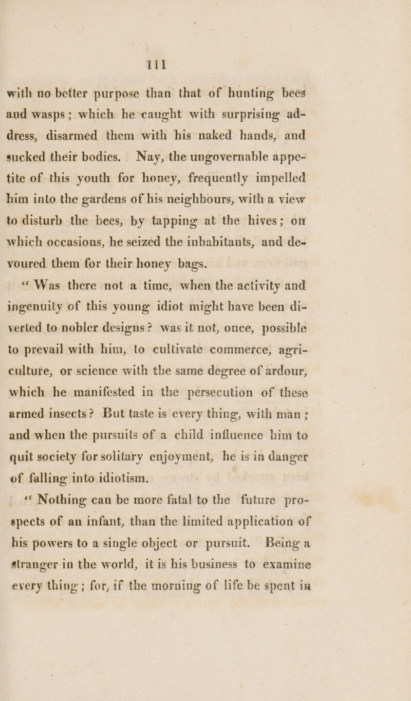 with no better purpose than that of hunting bees and wasps; which he-caught with surprising ad- dress, disarmed them with his naked hands, and sucked their bodies. Nay, the ungovernable appe- tite of this youth for honey, frequently impelled him into the gardens of his neighbours, with a view to disturb the bees, by tapping at the hives; on which occasions, he seized the inhabitants, and de- voured them for their honey bags. “Was there not a time, when the activity and ingenuity of this young idiot might have been di- verted to nobler designs? was it not, once, possible to prevail with him, to cultivate commerce, agri- culture, or science with the same degree of ardour, which he manifested in the persecution of these armed insects? But taste is every thing, with man; and when the pursuits of a child influence him to quit society for solitary enjoyment, he is in danger of falling into idiotism. Nothing can be more fatal to the future pro- spects of an infant, than the limited application of his powers to a single object or pursuit. Being a stranger in the world, it is his business to examine every thing; for, if the morning of life be spent im