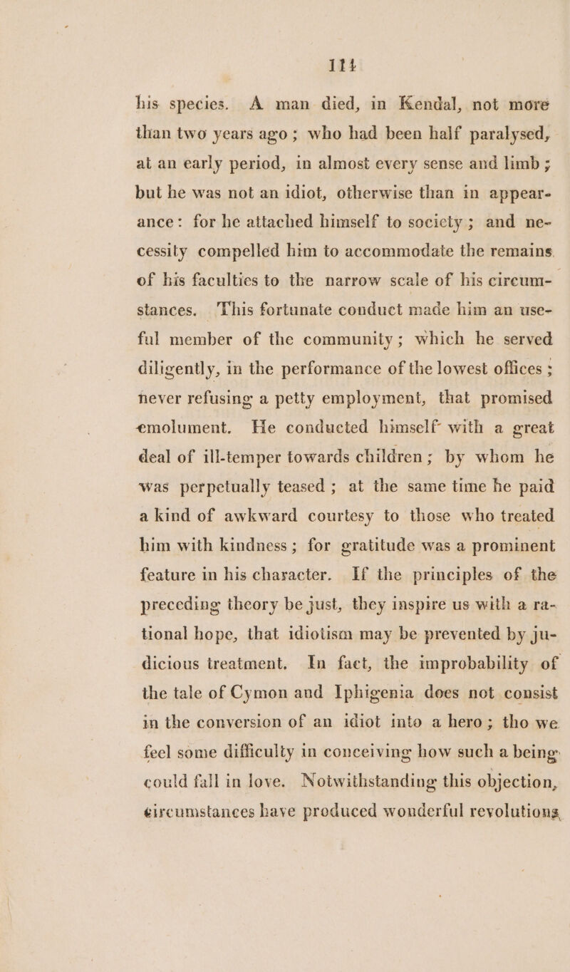 itt his species. A man died, in Kendal, not more than two years ago ; who had been half paralysed, at an early period, in almost every sense and limb ; but he was not an idiot, otherwise than in appear- ance: for he attached himself to society ; and ne- cessity compelled him to accommodate the remains. of his faculties to the narrow scale of his circum-— stances. This fortunate conduct made him an use- ful member of the community; which he served diligently, in the performance of the lowest offices . never refusing a petty employment, that promised emolument. He conducted himself with a great deal of ill-temper towards children; by whom he was perpetually teased ; at the same time he paid a kind of awkward courtesy to those who treated him with kindness; for gratitude was a prominent feature in his character. If the principles of the preceding theory be just, they inspire us with a ra- tional hope, that idiotism may be prevented by ju- dicious treatment. In faet, the improbability of the tale of Cymon and Iphigenia does not consist in the conversion of an idiot into a hero ; tho we feel some difficulty in conceiving how such a being: could fall in love. Notwithstanding this objection, ¢ircumstances have produced wonderful revolutions