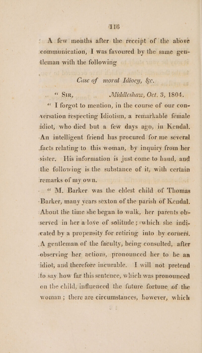 A few months after the receipt of the above communication, I was favoured by the same geu- tleman with the following Cuse of moral Idiocy, &amp;c. f¢ SL, | Middleshaw, Oct. 3, 1804. ee | forgot to mention, in the course of our con- versation respecting Idiotism, a remarkable female idiot, who died but a few days ago, in Kendal. -An intelligent friend has procured for me several facts relating to this woman, by inquiry from her ‘sister. His information is just come to hand, and the followimg is the substance of it, with certain remarks of my own. « M. Barker was the eldest child of Thomas -Barker, many years sexton of the parish of Kendal. About the time she began to walk, her parents ob- ‘served in her a:love of solitude ; ;which. she indi- cated by a propensity for retiring into by corners. A gentleman. of the faculty, being consulted, after observing her actions, pronounced her to be an idiot, and therefore incurable. I will not pretend | ‘to say how far this sentence, which was pronounced on the child, influenced the future fortune of the woman ; there are circumstances, however, which