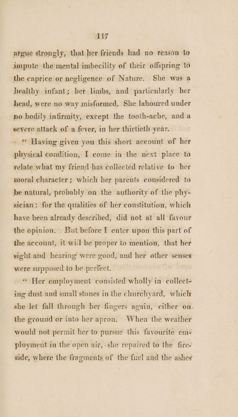 argue strongly, that her friends had no reason to impute the mental imbecility of their offspring to the caprice or negligence of Nature. She was a healthy infant; her limbs, and particularly her head, were no way misformed. She laboured under _no bodily infirmity, except the tooth-ache, and a severe attack of a fever, in her thirtieth year. Having given you this short account of her physical condition, I come in ‘the next place to relate what my friend has collected relative to her moral character; which her parents considered to be natural, probably on the authority of the phy- sician: for the qualities of her constitution, which have been already described, did not at all favour the opinion. But before I enter upon this part of the account, it will be proper to mention, that her sight and hearing were good, and her other senses were supposed to be perfect. | « Her employment consisted wholly in collect- ing dust and small stones in the churchyard, which she let fall through her fingers again, either on. the ground or into her apron. When the weather would not permit her to pursue this favourite em: ployment in the open air, -she repaired to the fire- side, where the fragments of the fuel and the ashes