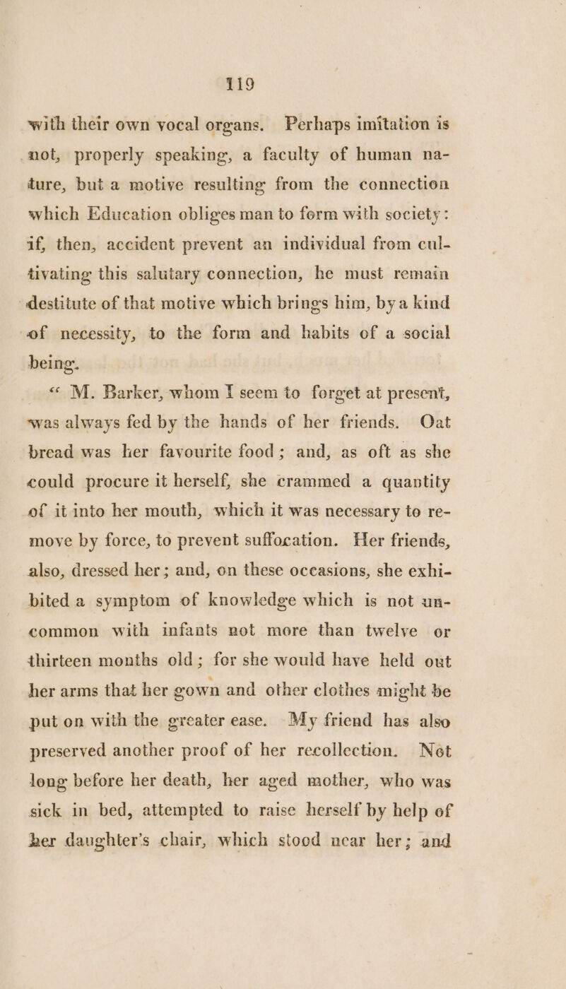 with their own vocal organs. Perhaps imitation is not, properly speaking, a faculty of human na- ture, but a motive resulting from the connection which Education obliges man to ferm with society : if, then, accident prevent an individual from cul- tivating this salutary connection, he must remain destitute of that motive which brings him, bya kind of necessity, to the form and habits of a social being. « M. Barker, whom I seem to forget at present, was always fed by the hands of her friends. Oat bread was her favourite food; and, as oft as she could procure it herself, she crammed a quantity of it into her mouth, which it was necessary to re- move by force, to prevent suffocation. Her friends, also, dressed her; and, on these occasions, she exhi- bited a symptom of knowledge which is not un- common with infants not more than twelve or thirteen months old; fer she would have held out her arms that her gown and other clothes might be put on with the greater ease. My friend has also preserved another proof of her recollection. Net long before her death, her aged mother, who was sick in bed, attempted to raise herself by help of ber daughter’s chair, which stood acar her; and