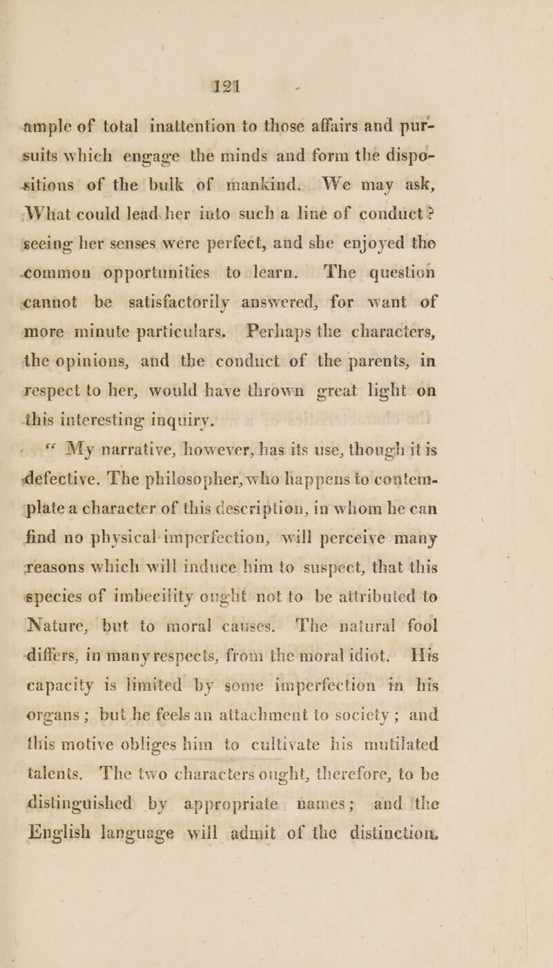 ample of total inattention to those affairs and pur- suits which engage the minds and form the dispo- sitions of the bulk of mankind. We may ask, ‘What could lead her into such a line of conduct? seeing her senses were perfect, and she enjoyed the commen opportunitics to learn. The question cannot be satisfactorily answered, for want of more minute particulars. Perhaps the characters, the opinions, and the conduct of the parents, in respect to her, would have thrown great light on this interesting inquiry. | «« My narrative, however, has its use, though it is defective. The philosopher, who happens to contem- ‘plate a character of this description, in whom he can find no physical imperfection, will perceive many reasons which will induce him to suspect, that this species of imbecility ought not to be attributed to Nature, but to moral causes. The natural fool differs, in many respects, from the moral idiot. His capacity is limited by some imperfection tm_ his. organs ; but he feels an attachment to society ; and this motive obliges him to cultivate his mutilated talents, The two characters ought, therefore, ta be distinguished by appropriate names; and ‘the Kinglish language will admit of the distinction,