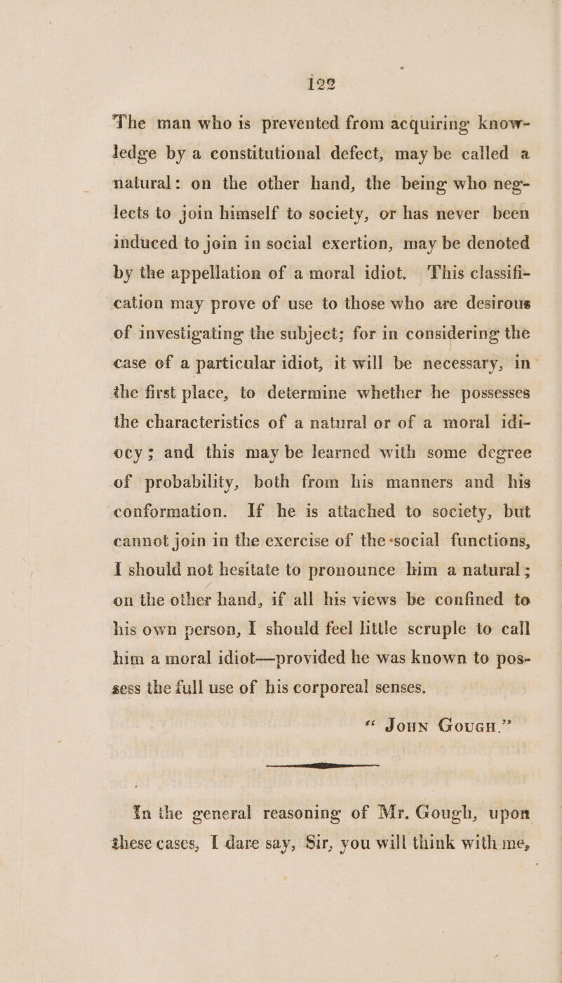 The man who is prevented from acquiring know- Jedge by a constitutional defect, may be called a natural: on the other hand, the being who neg- lects to join himself to society, or has never been induced to join in social exertion, may be denoted by the appellation of a moral idiot. This classifi- cation may prove of use to those who are desirous of investigating the subject; for in considering the case of a particular idiot, it will be necessary, in? the first place, to determine whether he possesses the characteristics of a natural or of a moral idi- ocy; and this may be learned with some degree of probability, both from his manners and his conformation. If he is attached to society, but cannot join in the exercise of the-social functions, { should not hesitate to pronounce him a natural ; on the other hand, if all his views be confined to his own person, I should feel little scruple to call him a moral idiot—provided he was known to pos- sess the full use of his corporeal senses. * Joun Goveu.” in the general reasoning of Mr. Gough, upon these cases, I dare say, Sir, you will think with me,