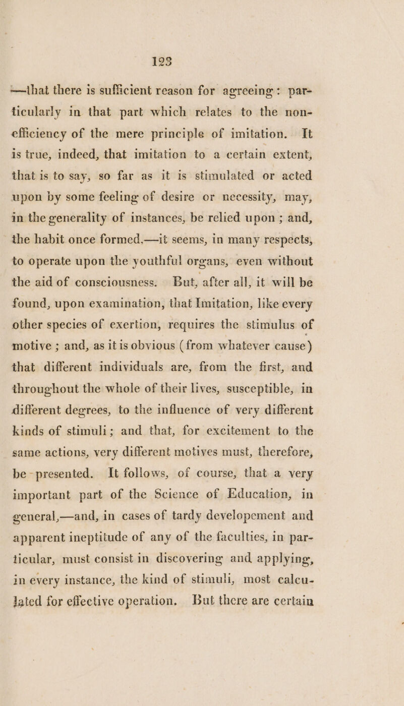 195 —that there is sufficient reason for agreeing: par- ticularly in that part which relates to the non- efficiency of the mere principle of imitation. It is true, indeed, that imitation to a certain extent, that is to say, so far as it is stimulated or acted upon by some feeling of desire or necessity, may, in the generality of instances, be relied u pon ; and, the habit once formed.—it seems, in many respects, to operate upon the youthful organs, even without the aid of consciousness. But, after all, it will be found, upon examination, that Imitation, like every other species of exertion, requires the stimulus of motive ; and, as itis obvious (from whatever eatise) that different individuals are, from the first, and throughout the whole of their lives, susceptible, in different degrees, to the influence of very different kinds of stimuli; and that, for excitement to the _ same actions, very different motives must, therefore, be -presented. It follows, of course, that a very important part of the Science of Education, in general,—and, in cases of tardy developement and apparent ineptitude of any of the faculties, in par- ticular, must consist in discovering and applying, in every instance, the kind of stimuli, most calcu- Jated for effective operation. But there are certain
