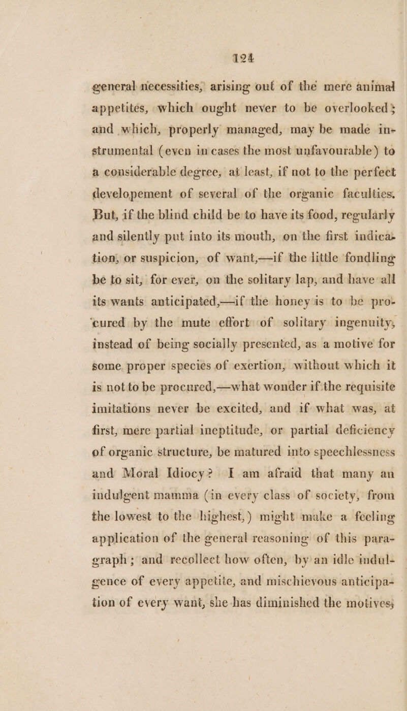 general necessities, arising oul of the mere animal appetites, which ought never to be overlooked; and which, properly managed, may be made in- strumental (even in cases the most unfavourable) to a considerable degree, at least, if not to the perfect developement of several of the organic faculties, But, if the blind child be to have its food, regularly and silently put into its mouth, on the first indica&gt; tion, or suspicion, of want,—if the little fondling be to sit, for ever, on the solitary lap, and have all its wants anticipated,—if the honey is to be pro- ‘cured by the mute effort of solitary ingenuity, instead of being socially presented, as a motive for some. proper species of exertion, without which it is not to be procured,—what wonder ifthe requisite imitations never be excited, and if what was, at first, mere partial ineptitude, or partial deficiency of organic structure, be matured into speechlessness and Moral Idiocy? E.am afraid that many an indulgent mamma (in every class of society, from the lowest to the highest,) might make a feeling application of the general reasoning of this para- graph ; and recollect how often, by an idle indul- gence of every appetite, and mischievous anticipa-_ tion of every want, she has diminished the motives;