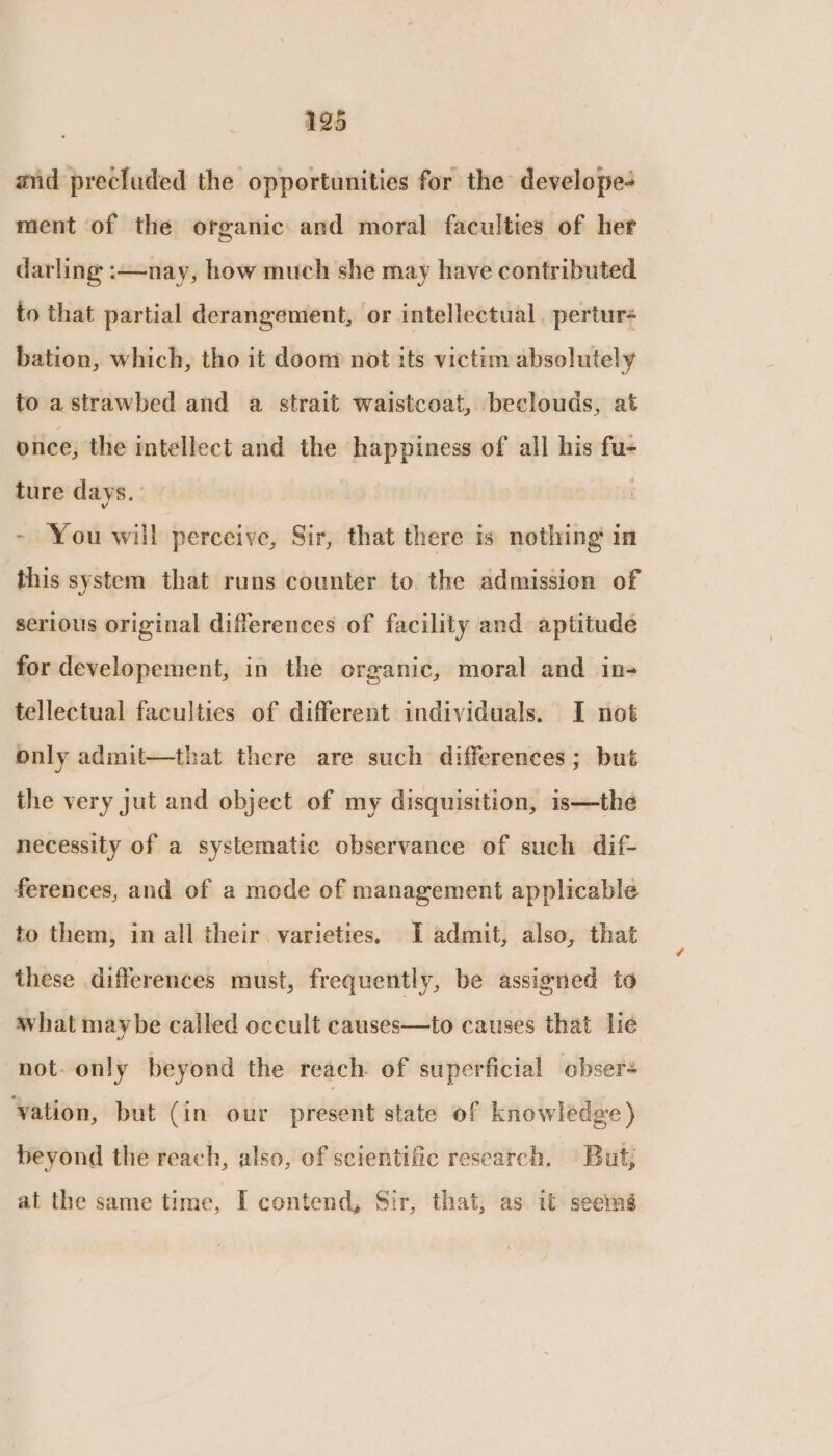 195 and precluded the opportunities for the develope ment of the organic and moral faculties of her darling :—nay, how much she may have contributed to that partial derangement, or intellectual. pertur- bation, which, tho it doom not its victim absolutely to astrawbed and a strait waistcoat, beclouds, at once, the intellect and the happiness of all his fu- ture days. ~ You will perceive, Sir, that there is nothing in this system that runs counter to the admission of serious original differences of facility and aptitude for developement, in the organic, moral and in- tellectual faculties of different individuals. I not only admit—that there are such differences; but the very jut and object of my disquisition, is—the necessity of a systematic observance of such dif- ferences, and of a mode of management applicable to them, in all their. varieties, I admit, also, that these differences must, frequently, be assigned to what maybe called occult causes—to causes that lie not- only beyond the reach of superficial obsers vation, but (in our present state of knowledge) beyond the reach, also, of scientific research. But; at the same time, I contend, Sir, that, as it seemé