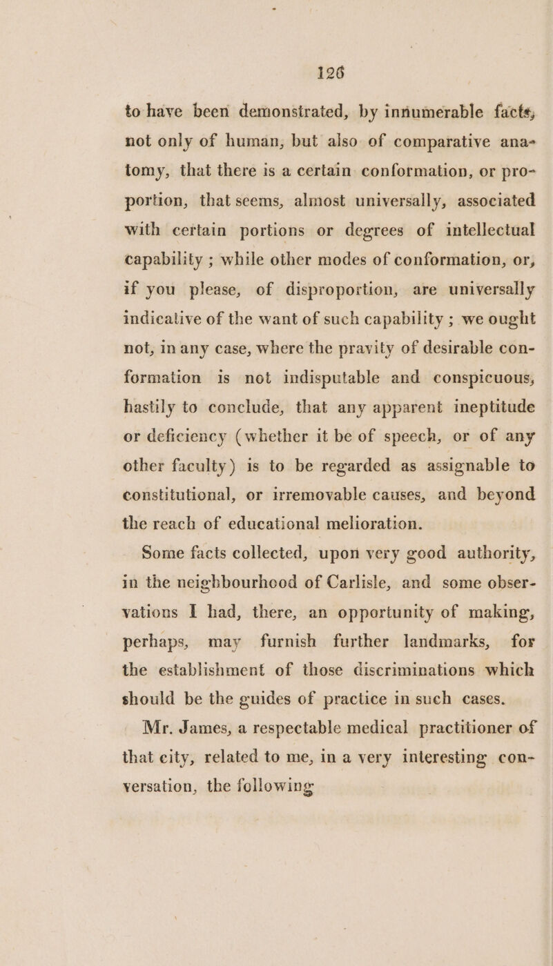 to have been demonstrated, by intumerable facts, not only of human, but also of comparative ana- tomy, that there is a certain conformation, or pro- portion, that seems, almost universally, associated with certain portions or degrees of intellectual capability ; while other modes of conformation, or, if you please, of disproportion, are universally indicative of the want of such capability ; we ought not, in any case, where the pravity of desirable con- formation is not indisputable and conspicuous, hastily to conclude, that any apparent ineptitude or deficiency (whether it be of speech, or of any other faculty) is to be regarded as assignable to constitutional, or irremovable causes, and beyond the reach of educational melioration. Some facts collected, upon very good authority, in the neighbourhood of Carlisle, and some obser- vations I had, there, an opportunity of making, perhaps, may furnish further landmarks, for the establishment of those discriminations which should be the guides of practice in such cases. Mr. James, a respectable medical practitioner of that city, related to me, in a very interesting con- versation, the following