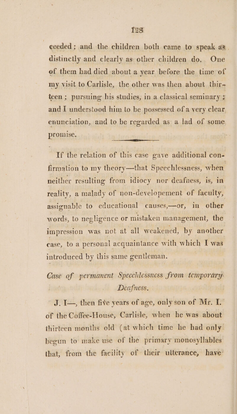 12s | ceeded ; and the children both came to speak ag. distinctly and clearly as other children do. One of them had died about a year before the time of my visit to Carlisle, the other was then about thir- teen ; pursuing his studies, in a classical seminary ; and I understood him to be possessed ofa very clear enunciation, and to be regarded as a lad of some promise, a EE ——— If the relation of this case gave additional con- firmation to my theory—that Speechlessness, when neither resulting from idiocy nor deafness, is, in reality, a malady of non-developement of faculty, assignable to educational causes,—or, in other words, to negligence or mistaken management, the impression was not at all weakened, by another case, to a personal acquaintance with which I was introduced by this same gentleman. Case of permanent Speechlessness from temporary: Deafness. J. I—, then five years of age, only son of Mr. I. of the Coffee-House, Carlisle; when he was about thirteen months old (at which time he had only begun to make use of the primary monosyllables that, from the facility of their ulterance, have’