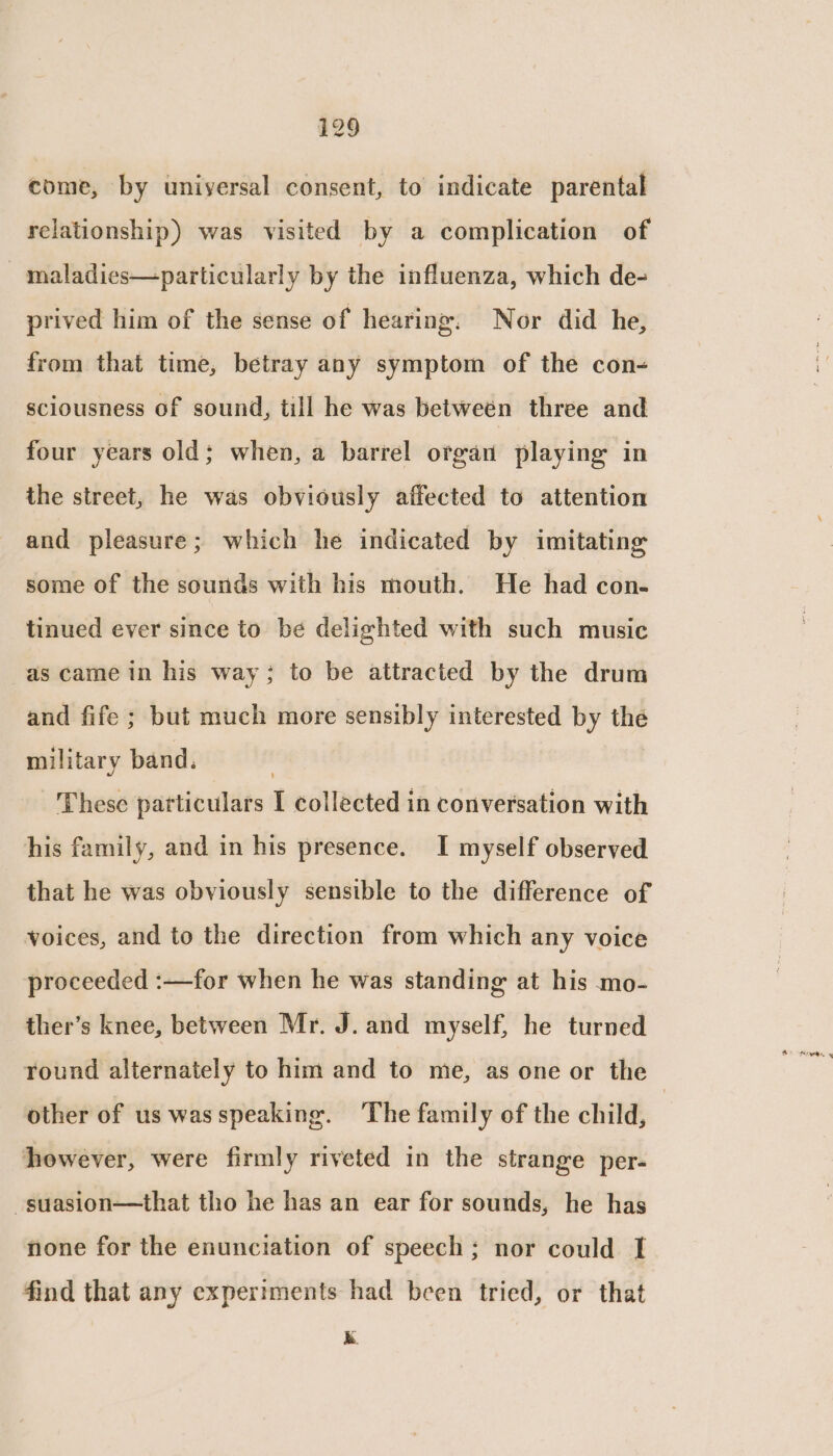 i129 come, by uniyersal consent, to indicate parental relationship) was visited by a complication of maladies—particularly by the influenza, which de- prived him of the sense of hearing, Nor did he, from that time, betray any symptom of the con- sciousness of sound, till he was betweén three and four years old; when, a barrel organ playing in the street, he was obviously affected to attention and pleasure; which he indicated by imitating some of the sounds with his mouth. He had con- tinued ever since to be delighted with such music as came in his way; to be attracted by the drum and fife ; but much more sensibly interested by the military band. | These particulars I collected in conversation with his family, and in his presence. I myself observed that he was obviously sensible to the difference of voices, and to the direction from which any voice proceeded :—for when he was standing at his mo- ther’s knee, between Mr. J. and myself, he turned round alternately to him and to me, as one or the other of us wasspeaking. The family of the child, | however, were firmly riveted in the strange per- ~suasion—that tho he has an ear for sounds, he has none for the enunciation of speech; nor could I find that any experiments had been tried, or that k.