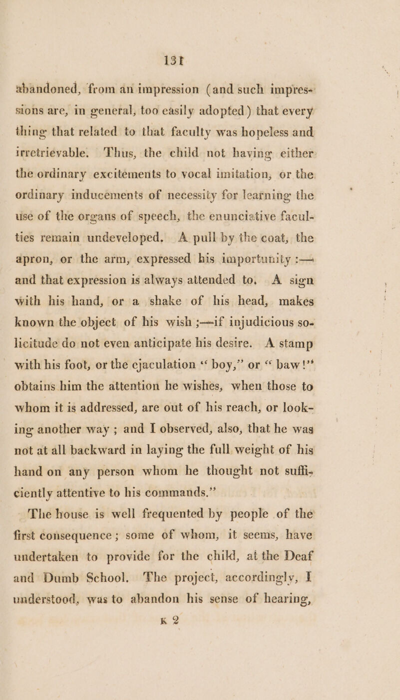13f xbandoned, from an impression (and such impres« sions are, in general, too easily adopted ) that every thing that related to that faculty was hopeless and irretrievable. Thus, the child not having either the ordinary excitements to vocal imitation, or the. ordinary inducements of necessity for learning the use of the organs of speech, the enuncieative facul- ties remain undeveloped. A pull by the coat, the apron, or the arm, expressed his importunity :— and that expression is always attended to. A sign with his hand, or a shake of his head, makes known the object of his wish ;—if injudicious so- licitude do not even anticipate his desire. A stamp with his foot, or the cjaculation ‘‘ boy,” or “ baw!” obtains him the attention he wishes, when those to whom it is addressed, are out of his reach, or look- ing another way ; and I observed, also, that he was not at all backward in laying the full weight of his hand on any person whom he thought not suffi- ciently attentive to his commands.” The house is well frequented by people of the first consequence ; some of whom, it seems, have undertaken to provide for the child, at the Deaf and Dumb School. The project, accordingly, I understood, was to abandon his sense of hearing,
