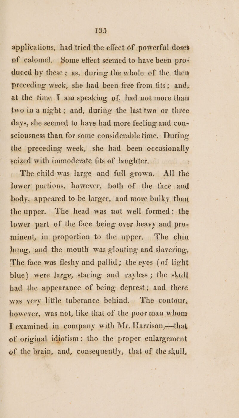 applications, had tried the effect 6f powerful doses of calomel. Some effect seemed to have been pro- duced by these ; as, during the whole of the then preceding week, she had been free from fits; and, at the time I am speaking of, had not more than two ina night; and, during the last two or three days, she seemed to have had more feeling and con- sciousness than for some considerable time. During the preceding week, she had been occasionally seized with immoderate fits of laughter. — . The child was large and fuil grown. All the lower portions, however, both of the face and body, appeared to be larger, and more bulky than the upper. The head was not well formed : the lower part of the face being over heavy and pro- minent, in proportion to the upper. The chin hung, and the mouth was glouting and slavering. The face was fleshy and pallid; the eyes (of light blue) were large, starmg and rayless ; the skull had the appearance of being deprest; and there was very little tuberance behind. The contour; however, was not, like that of the poor man whom { examined in company with Mr. Harrison,—that of original idiotism: tho the proper enlargement of the brain, and, consequently, that of the skull,