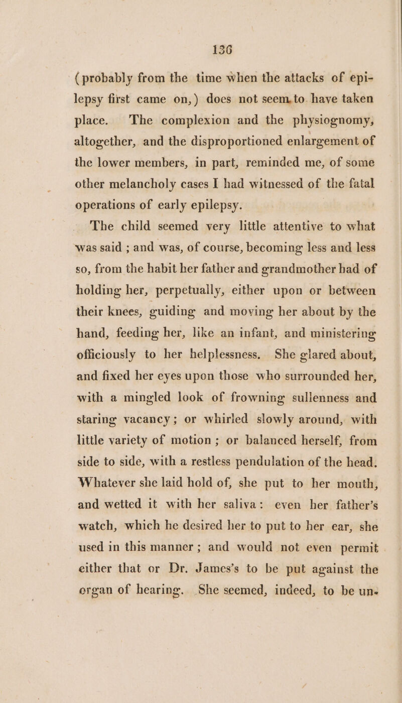 (probably from the time when the attacks of epi- lepsy first came on,) does not seem,to. have taken place. The complexion and the physiognomy, altogether, and the disproportioned enlargement of the lower members, in part, reminded me, of some other melancholy cases I had witnessed of the fatal operations of early epilepsy. | The child seemed very little attentive to what ‘was said ; and was, of course, becoming less and less so, from the habit her father and grandmother had of holding her, perpetually, either upon or between their knees, euiding and moving her about by the hand, feeding her, like an infant, and ministering officiously to her helplessness. She glared about, and fixed her eyes upon those who surrounded her, with a mingled look of frowning sullenness and staring vacancy; or whirled slowly around, with little variety of motion; or balanced herself, from side to side, with a restless pendulation of the head. Whatever she laid hold of, she put to her mouth, and wetted it with her saliva: even her father’s watch, which he desired her to put to her ear, she used in this manner ; and would not even permit . either that or Dr. James’s to be put against the organ of hearing. She seemed, indeed, to be un-