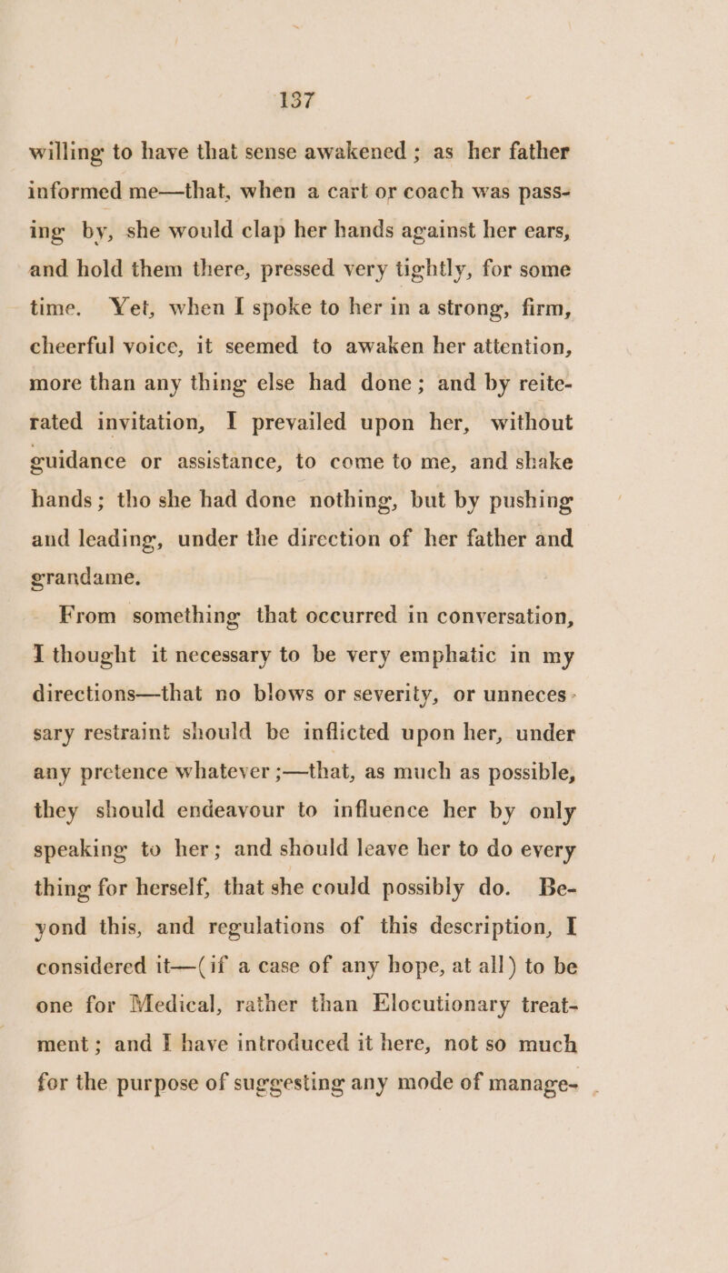 ‘137 willing to have that sense awakened ; as her father informed me—that, when a cart or coach was pass- ing by, she would clap her hands against her ears, and hold them there, pressed very tightly, for some time. Yet, when I spoke to her in a strong, firm, cheerful voice, it seemed to awaken her attention, more than any thing else had done; and by reite- rated invitation, I prevailed upon her, without guidance or assistance, to come to me, and shake hands; tho she had done nothing, but by pushing and leading, under the direction of her father and grandame. From something that occurred in conversation, I thought it necessary to be very emphatic in my directions—that no blows or severity, or unneces - sary restraint should be inflicted upon her, under any pretence whatever ;—that, as much as possible, they should endeavour to influence her by only speaking to her; and should leave her to do every thing for herself, that she could possibly do. Be- yond this, and regulations of this description, I considered it—(if a case of any hope, at all) to be one for Medical, rather than Elocutionary treat- ment; and [ have introduced it here, not so much for the purpose of suggesting any mode of manage- .