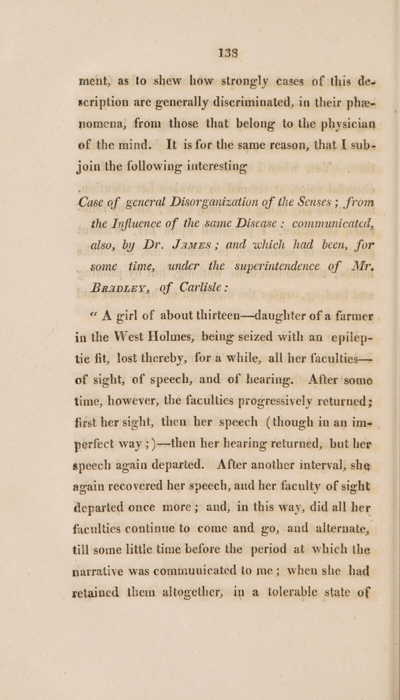 ment, as to shew how strongly cases of this des scription are generally discriminated, in their phe- of the mind. It is for the same reason, that [ sub- join the following interesting the Influence of the same Disease : communicated, also, by Dr. James; and which had been, for some time, under the superintendence of Mr, _ Brapiey, of Carlisle: « A girl of about thirteen—daughter of a farmer in the West Holmes, being seized with an epilep- of sight, of speech, and of hearing. After ‘some time, however, the faculties progressively returned ; perfect way ; )—then her hearing returned, but her speech again departed. After another interval, she again recovered her speech, and her faculty of sight departed once more; and, in this way, did all her faculties continue to come and go, and alternate, till some little time before the period at which the narrative was communicated to me; when she had retained them altogether, in a tolerable state of