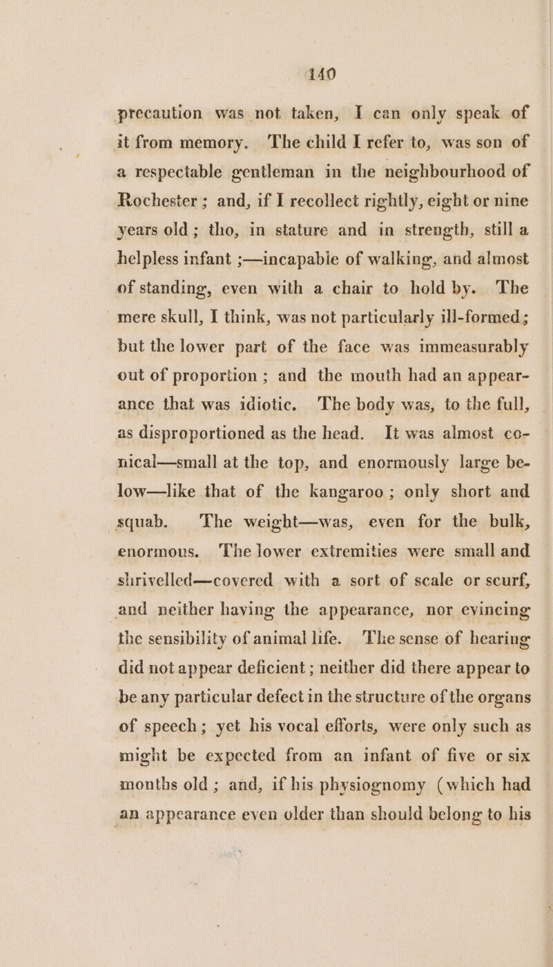 precaution was not taken, I can only speak of at from memory. ‘The child I refer to, was son of a respectable gentleman in the neighbourhood of Rochester ; and, if I recollect rightly, eight or nine years old; tho, in stature and in strength, still a helpless infant ;—incapabie of walking, and almost of standing, even with a chair to hold by. The ~mere skull, I think, was not particularly ill-formed ; but the lower part of the face was immeasurably out of proportion ; and the mouth had an ap pear- ance that was idiotic. The body was, to the full, | as disproportioned as the head. It was almost co- nical—small at the top, and enormously large be- low—like that of the kangaroo; only short and squab. The weight—was, even for the bulk, enormous. The lower extremities were small and shrivelled—covered with a sort of scale or scurf, _and neither having the appearance, nor evincing the sensibility of animal life. The sense of hearing did not appear deficient ; neither did there appear to be any particular defect in the structure of the organs of speech; yet his vocal efforts, were only such as might be expected from an infant of five or six months old; and, if his physiognomy (which had an appearance even older than should belong to his