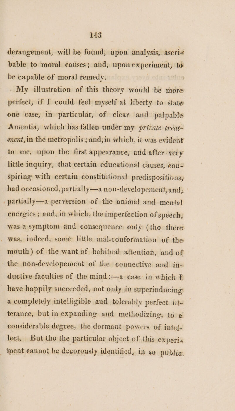 derangement, will be found, upon analysis, ascri+ bable to moral causes; and, upon experiment, to be capable of moral remedy. soins _ My illustration of this theory would be more perfect, if I could feel myself at liberty to. state one case, in particular, of clear and palpable Amentia, which has fallen under my private treat- ment, in the metropolis ; and,in which, it was evident to me, upon the first appearance, and after very little inquiry, that certain educational causes, con- spiring with certaim constitutional predispositions, had occasioned, partially —a non-developement, and, _ partially—a perversion of the animal and mental energies ; and, in which, the imperfection of speech, was a symptom and consequence only (tho there _ was, indeed, some little mal-conformation of the mouth) of the want of habitual attention, and of the non-developement of the connective and in- ductive faculties of the mind :—a case in which 0 have happily succeeded, not only in superinducing: a completely intelligible and tolerably perfect ut- terance, but in expanding. and methodizing, to a considerable degree, the dormant powers of inte]- lect. But tho the particular object of this ex peri- _ Inent eannot be decorously identified, in so public.