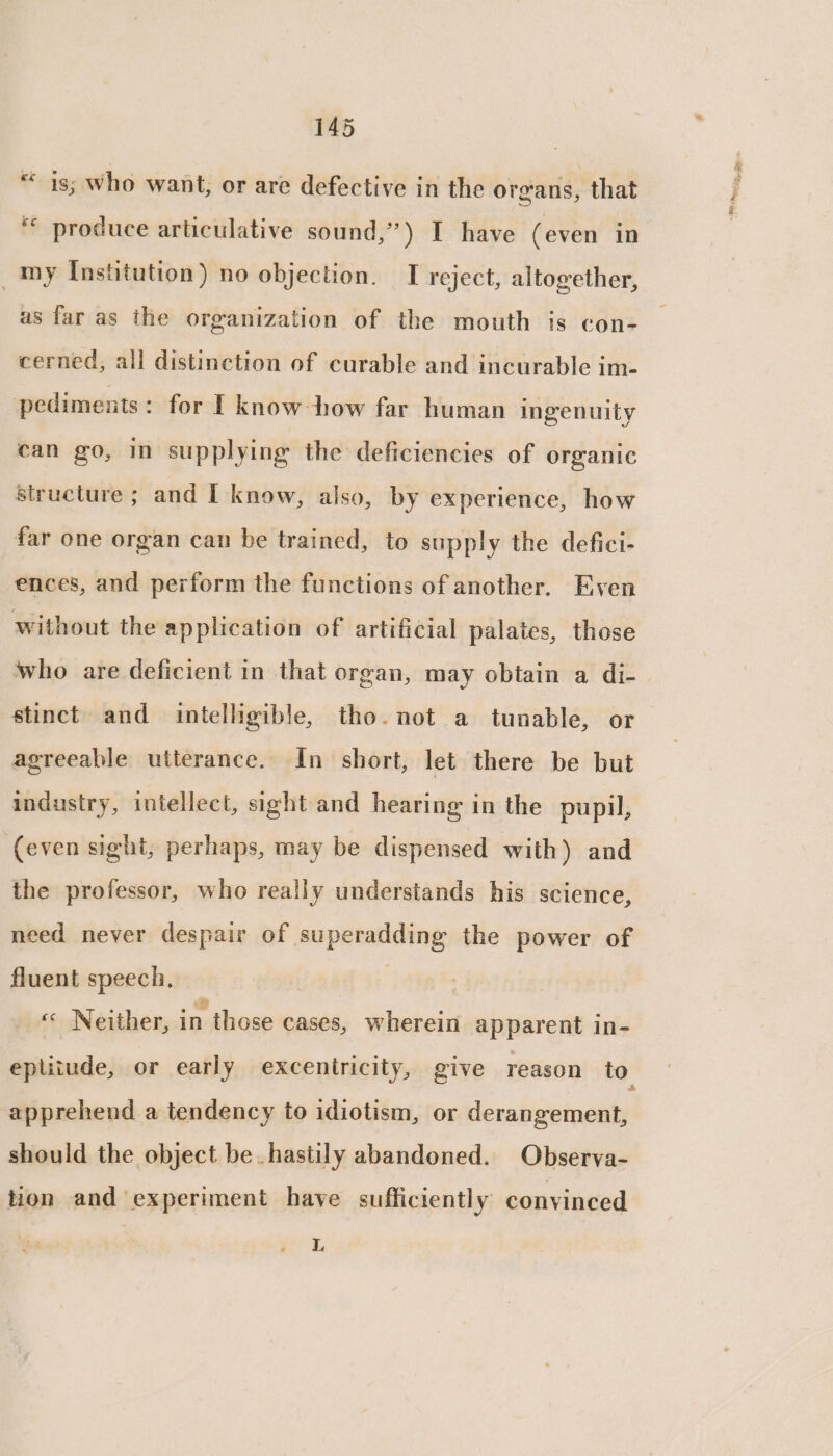 “is; who want, or are defective in the organs, that ‘* produce articulative sound,”) I have (even in _my Institution) no objection. I reject, altogether, as far as the organization of the mouth is con- cerned, all distinction of curable and incurable im- pediments: for I know how far human ingenuity can go, in supplying the deficiencies of organic structure ; and I know, also, by experience, how far one organ can be trained, to supply the defici- ences, and perform the functions of another. Even without the application of artificial palates, those who are deficient in that organ, may obtain a di- stinct and intelligible, tho. not a tunable, or agreeable utterance. In short, let there be but industry, intellect, sight and hearing in the pupil, (even sight, perhaps, may be dispensed with) and the professor, who really understands his science, need never despair of superadding the power of fluent speech. « Neither, in those cases, wherein apparent in- epliiude, or early exceniricity, give reason to. apprehend a tendency to idiotism, or derangement, should the object be hastily abandoned. Observa- tion and experiment have sufficiently convinced L