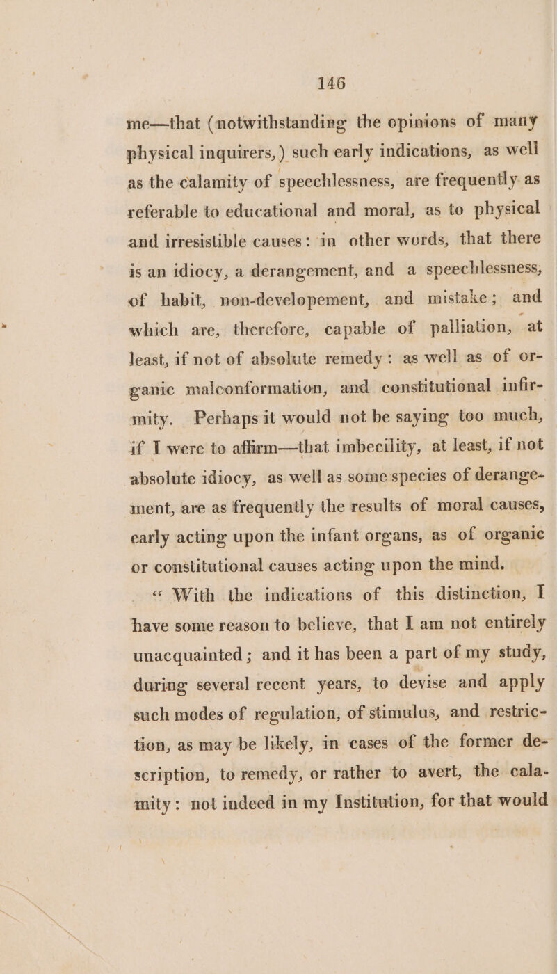 me—that (notwithstanding the opinions of many physical inquirers,) such early indications, as well as the calamity of speechlessness, are frequently as referable to educational and moral, as to physical and irresistible causes: in other words, that there is an idiocy, a derangement, and a speechlessness, of habit, non-developement, and mistake ; and which are, therefore, capable of palliation, at least, if not of absolute remedy: as well as of or- ganic malconformation, and constitutional infir- mity. Perhaps it would not be saying too much, if I were to affirm—that imbecility, at least, if not absolute idiocy, as well as some species of derange- ment, are as frequently the results of moral causes, early acting upon the infant organs, as of organic or constitutional causes acting upon the mind. | « With the indications of this distinction, I have some reason to believe, that I am not entirely unacquainted ; and it has been a part of my study, during several recent years, to devise and apply such modes of regulation, of stimulus, and restric- tion, as may be likely, in cases of the formicr de- scription, to remedy, or rather to avert, the cala- mity: not indeed in my Institution, for that would