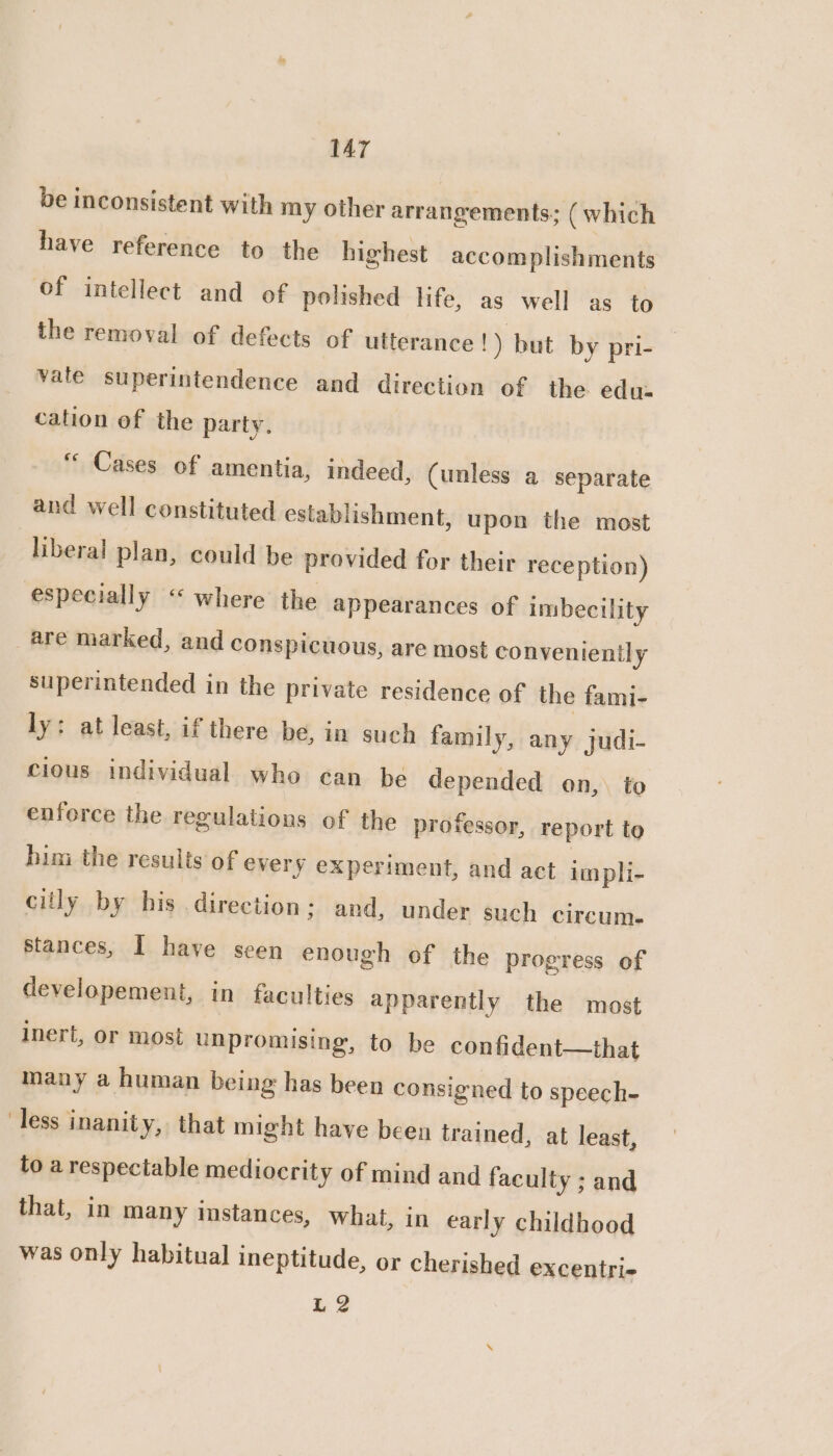 be inconsistent with my other arrangements; (which have reference to the highest accomplishments of intellect and of polished life, as well as to the removal of defects of utterance !) but by pri- vale superintendence and direction of the edu- cation of the party. “ Cases of amentia, indeed, (unless a separate and well constituted establishment, upon the most liberal plan, could be provided for their reception) especially “‘ where the appearances of imbecility are marked, and conspicuous, are most conveniently superintended in the private residence of the fami- ly: at least, if there be, in such family, any judi- cious individual who can be depended on, to enforce the regulations of the professor, report to him the results of every experiment, and act impli- ciily by his direction; and, under such circum. stances, I have seen enough of the progress of developement, in faculties apparently the most inert, or most unpromising, to be confident—that many a human being has been consigned to speech- less inanity, that might have been trained, at least, to a respectable mediocrity of mind and faculty ; and that, in many imstances, what, in early childhood was only habitual ineptitude, or cherished excentri- L2