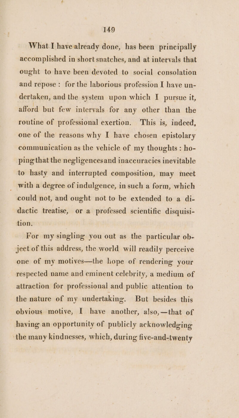 What I have already done, has been principally accomplished in short snatches, and at intervals that ought to have been devoted to social consolation and repose : for the laborious profession I have un- dertaken, and the system upon which I pursue it, afford but few intervals for any other than the routine of professional exertion. This is, indeed, one of the reasons why I have chosen epistolary communication as the vehicle of my thoughts : ho- ping that the negligencesand inaccuracies inevitable to hasty and interrupted composition, may meet _ with a degree of indulgence, in such a form, which could not, and ought not to be extended to a di- dactic treatise, or a professed scientific disquisi- tion. For my singling you out as the particular ob- ject of this address, the world will readily perceive one of my motives—the lope of rendering your respected name and eminent celebrity, a medium of attraction for professional and public attention to the nature of my undertaking. But besides this obvious motive, [ have another, also,—that of having an opportunity of publicly acknowledging ‘the many kindnesses, which, during five-and-twenty