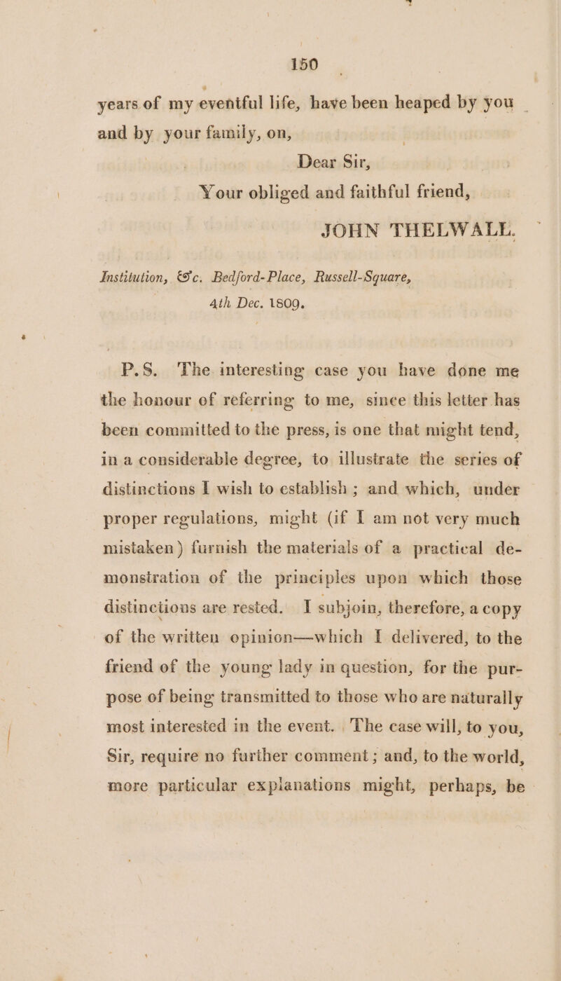 years of my eventful life, have been heaped by you _ and by your family, on, Dear Sir, Your obliged and faithful friend, JOHN THELWALL. Satuci, Ec, Bedford-Place, Russell-Square, Ath Dec. 1800. P.S. The. interesting case you have done me the honour of referring to me, since this letter has been committed to the press, is one that might tend, in a considerable degree, to illustrate the series of distinctions I wish to establish ; and which, under proper regulations, might (if T am not very much mistaken) furnish the materials of a practical de- monstration of the principles upon which those distinctions are rested. subjoin, therefore, a copy of the written opinion—which I delivered, to the friend of the young lady in question, for the pur- pose of being transmitted to those who are naturally most interested in the event. The case will, to you, Sir, require no further comment ; and, to the world, more particular expianations might, perhaps, be—