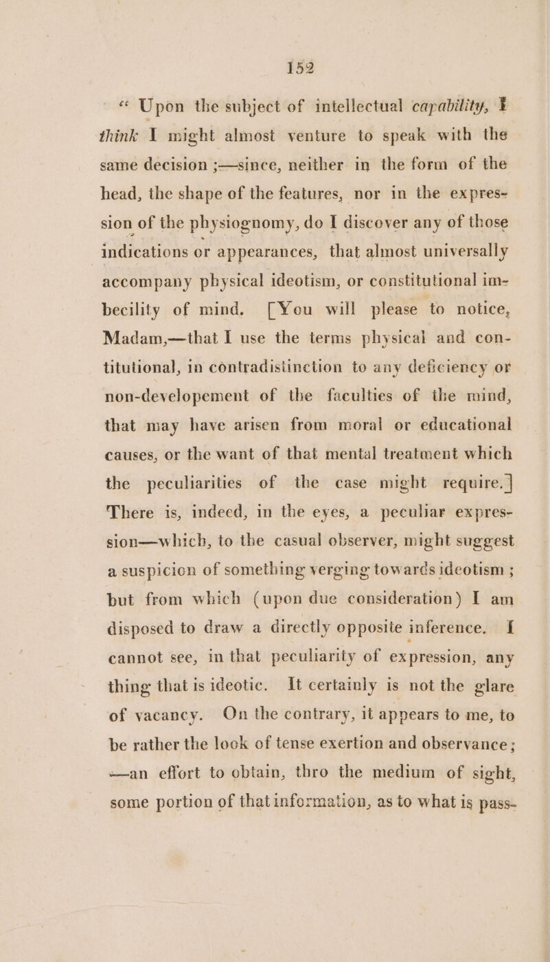 “ Upon the subject of intellectual capability, E think Y might almost venture to speak with the same decision ;—since, neither in the form of the head, the shape of the features, nor in the expres- sion of the physiognomy, do I discover any of those | indications or appearances, that almost universall y accompany physical ideotism, or constitutional im- becility of mind. [You will please to notice, Madam,—that I use the terms physical and con- titutional, in contradisiinction to any deficiency or non-developement of the faculties of the mind, that may have arisen from moral or educational causes, or the want of that mental treatment which the peculiarities of the case might require. ] There is, indeed, in the eyes, a peculiar expres- sion—which, to the casual observer, might suggest a suspicion of something verging towards ideotism ; but from which (upon due consideration) I am disposed to draw a directly opposite inference. [ cannot see, in that peculiarity of ex pression, any thing that is ideotic. It certainly is not the glare of vacancy. On the contrary, it appears to me, to be rather the look of tense exertion and observance; —an effort to cbiain, thro the medium of sight, some portion of that information, as to what is pass-