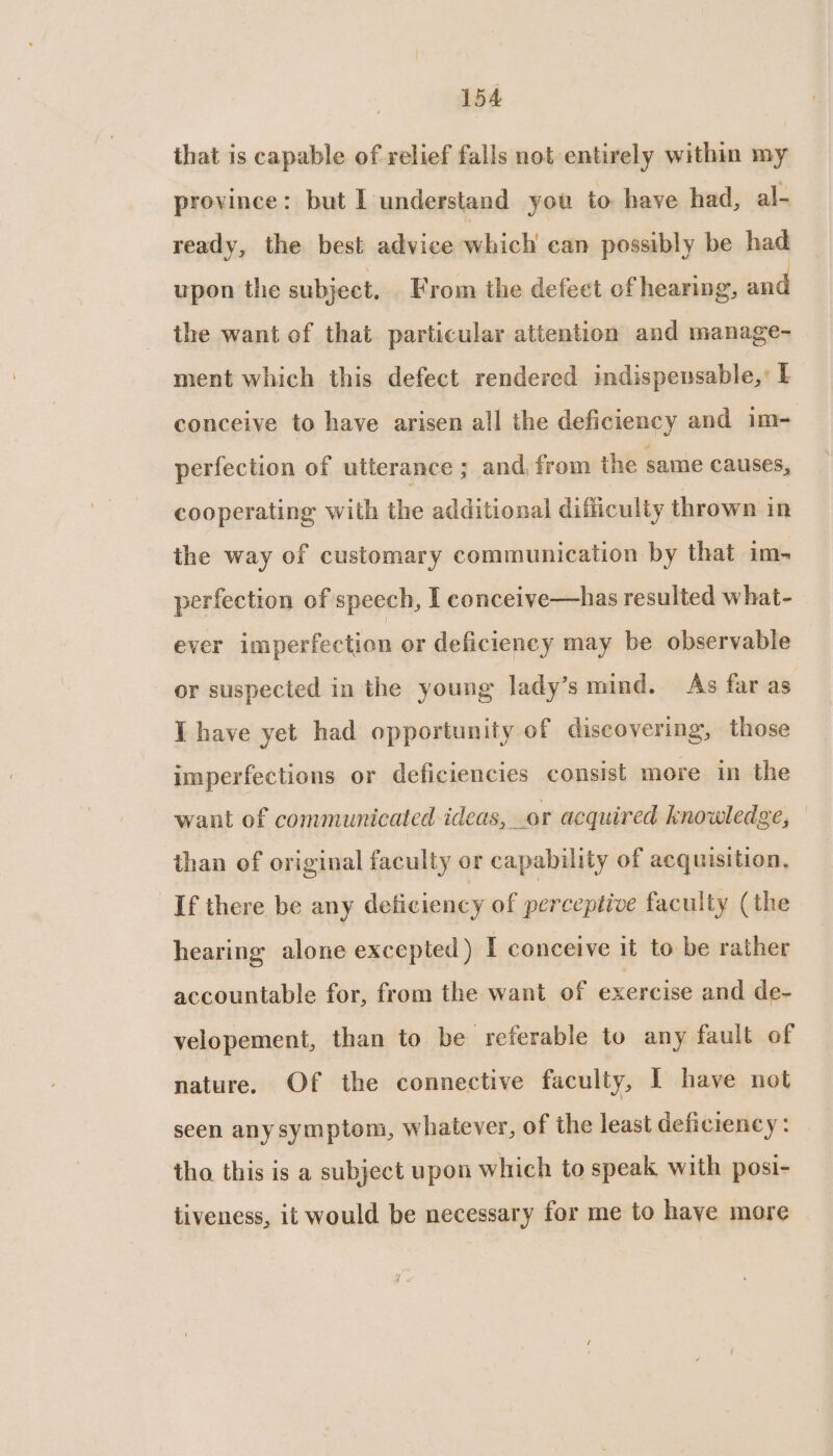 that is capable of relief falls not entirely within my province: but I understand you to have had, al- ready, the best advice which can possibly be had upon the subject. From the defect of hearing, and the want of that particular attention and manage- ment which this defect rendered indispensable,’ L conceive to have arisen all the deficiency and im- perfection of utterance ; and, from the same causes, cooperating with the additional difficulty thrown in the way of customary communication by that im- perfection of speech, I conceive—has resulted what- ever imperfection or deficiency may be observable or suspected in the young lady’s mind. As far as I have yet had opportunity of discovering, those imperfections or deficiencies consist more in the want of communicated ideas, or acquired knowledge, than of original faculty or capability of acquisition, If there be any deficiency of perceptive faculty (the hearing alone excepted ) I conceive it to be rather accountable for, from the want of exercise and de- velopement, than to be referable to any fault of nature. Of the connective faculty, I have not seen anysymptom, whatever, of the least deficiency: . tho this is a subject upon which to speak with posi- tiveness, it would be necessary for me to have more